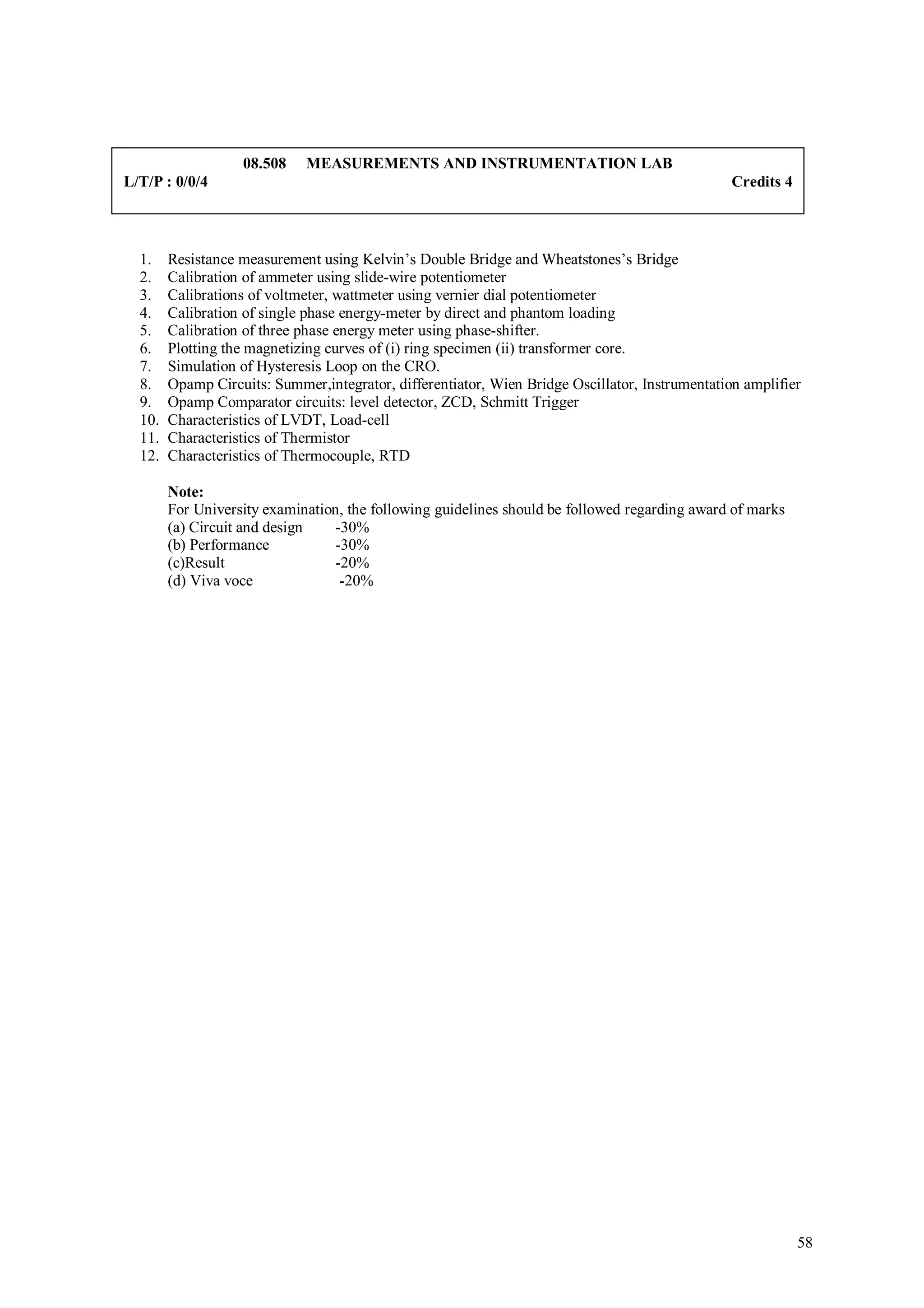 08.508    MEASUREMENTS AND INSTRUMENTATION LAB
L/T/P : 0/0/4                                                                                    Credits 4



  1.    Resistance measurement using Kelvin’s Double Bridge and Wheatstones’s Bridge
  2.    Calibration of ammeter using slide-wire potentiometer
  3.    Calibrations of voltmeter, wattmeter using vernier dial potentiometer
  4.    Calibration of single phase energy-meter by direct and phantom loading
  5.    Calibration of three phase energy meter using phase-shifter.
  6.    Plotting the magnetizing curves of (i) ring specimen (ii) transformer core.
  7.    Simulation of Hysteresis Loop on the CRO.
  8.    Opamp Circuits: Summer,integrator, differentiator, Wien Bridge Oscillator, Instrumentation amplifier
  9.    Opamp Comparator circuits: level detector, ZCD, Schmitt Trigger
  10.   Characteristics of LVDT, Load-cell
  11.   Characteristics of Thermistor
  12.   Characteristics of Thermocouple, RTD

        Note:
        For University examination, the following guidelines should be followed regarding award of marks
        (a) Circuit and design    -30%
        (b) Performance           -30%
        (c)Result                 -20%
        (d) Viva voce              -20%




                                                                                                             58
 
