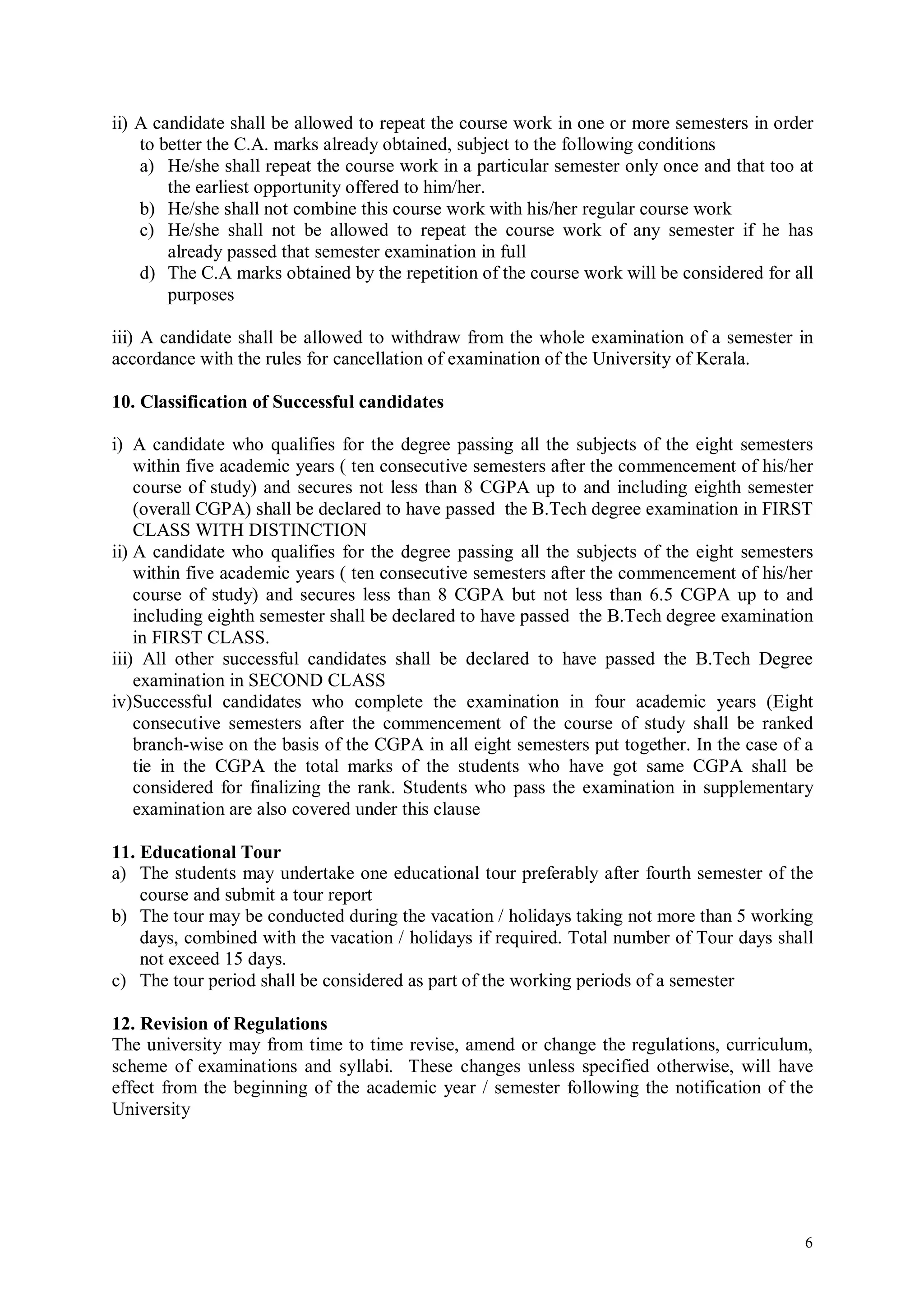 ii) A candidate shall be allowed to repeat the course work in one or more semesters in order
    to better the C.A. marks already obtained, subject to the following conditions
    a) He/she shall repeat the course work in a particular semester only once and that too at
        the earliest opportunity offered to him/her.
    b) He/she shall not combine this course work with his/her regular course work
    c) He/she shall not be allowed to repeat the course work of any semester if he has
        already passed that semester examination in full
    d) The C.A marks obtained by the repetition of the course work will be considered for all
        purposes

iii) A candidate shall be allowed to withdraw from the whole examination of a semester in
accordance with the rules for cancellation of examination of the University of Kerala.

10. Classification of Successful candidates

i) A candidate who qualifies for the degree passing all the subjects of the eight semesters
    within five academic years ( ten consecutive semesters after the commencement of his/her
    course of study) and secures not less than 8 CGPA up to and including eighth semester
    (overall CGPA) shall be declared to have passed the B.Tech degree examination in FIRST
    CLASS WITH DISTINCTION
ii) A candidate who qualifies for the degree passing all the subjects of the eight semesters
    within five academic years ( ten consecutive semesters after the commencement of his/her
    course of study) and secures less than 8 CGPA but not less than 6.5 CGPA up to and
    including eighth semester shall be declared to have passed the B.Tech degree examination
    in FIRST CLASS.
iii) All other successful candidates shall be declared to have passed the B.Tech Degree
    examination in SECOND CLASS
iv)Successful candidates who complete the examination in four academic years (Eight
    consecutive semesters after the commencement of the course of study shall be ranked
    branch-wise on the basis of the CGPA in all eight semesters put together. In the case of a
    tie in the CGPA the total marks of the students who have got same CGPA shall be
    considered for finalizing the rank. Students who pass the examination in supplementary
    examination are also covered under this clause

11. Educational Tour
a) The students may undertake one educational tour preferably after fourth semester of the
    course and submit a tour report
b) The tour may be conducted during the vacation / holidays taking not more than 5 working
    days, combined with the vacation / holidays if required. Total number of Tour days shall
    not exceed 15 days.
c) The tour period shall be considered as part of the working periods of a semester

12. Revision of Regulations
The university may from time to time revise, amend or change the regulations, curriculum,
scheme of examinations and syllabi. These changes unless specified otherwise, will have
effect from the beginning of the academic year / semester following the notification of the
University




                                                                                            6
 