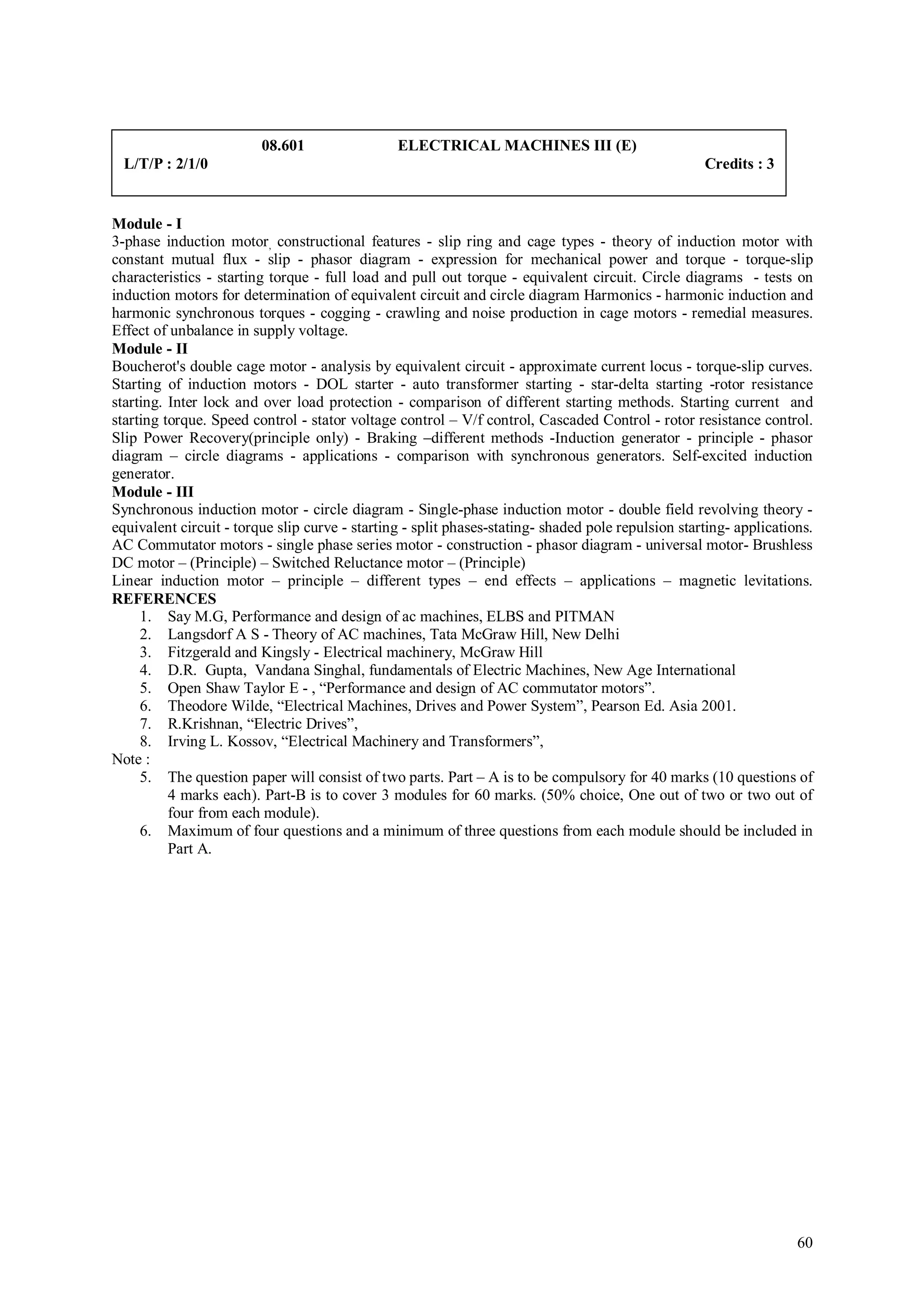 08.601                 ELECTRICAL MACHINES III (E)
  L/T/P : 2/1/0                                                                                     Credits : 3


Module - I
3-phase induction motor, constructional features - slip ring and cage types - theory of induction motor with
constant mutual flux - slip - phasor diagram - expression for mechanical power and torque - torque-slip
characteristics - starting torque - full load and pull out torque - equivalent circuit. Circle diagrams - tests on
induction motors for determination of equivalent circuit and circle diagram Harmonics - harmonic induction and
harmonic synchronous torques - cogging - crawling and noise production in cage motors - remedial measures.
Effect of unbalance in supply voltage.
Module - II
Boucherot's double cage motor - analysis by equivalent circuit - approximate current locus - torque-slip curves.
Starting of induction motors - DOL starter - auto transformer starting - star-delta starting -rotor resistance
starting. Inter lock and over load protection - comparison of different starting methods. Starting current and
starting torque. Speed control - stator voltage control – V/f control, Cascaded Control - rotor resistance control.
Slip Power Recovery(principle only) - Braking –different methods -Induction generator - principle - phasor
diagram – circle diagrams - applications - comparison with synchronous generators. Self-excited induction
generator.
Module - III
Synchronous induction motor - circle diagram - Single-phase induction motor - double field revolving theory -
equivalent circuit - torque slip curve - starting - split phases-stating- shaded pole repulsion starting- applications.
AC Commutator motors - single phase series motor - construction - phasor diagram - universal motor- Brushless
DC motor – (Principle) – Switched Reluctance motor – (Principle)
Linear induction motor – principle – different types – end effects – applications – magnetic levitations.
REFERENCES
     1. Say M.G, Performance and design of ac machines, ELBS and PITMAN
     2. Langsdorf A S - Theory of AC machines, Tata McGraw Hill, New Delhi
     3. Fitzgerald and Kingsly - Electrical machinery, McGraw Hill
     4. D.R. Gupta, Vandana Singhal, fundamentals of Electric Machines, New Age International
     5. Open Shaw Taylor E - , “Performance and design of AC commutator motors”.
     6. Theodore Wilde, “Electrical Machines, Drives and Power System”, Pearson Ed. Asia 2001.
     7. R.Krishnan, “Electric Drives”,
     8. Irving L. Kossov, “Electrical Machinery and Transformers”,
Note :
     5. The question paper will consist of two parts. Part – A is to be compulsory for 40 marks (10 questions of
          4 marks each). Part-B is to cover 3 modules for 60 marks. (50% choice, One out of two or two out of
          four from each module).
     6. Maximum of four questions and a minimum of three questions from each module should be included in
          Part A.




                                                                                                                    60
 