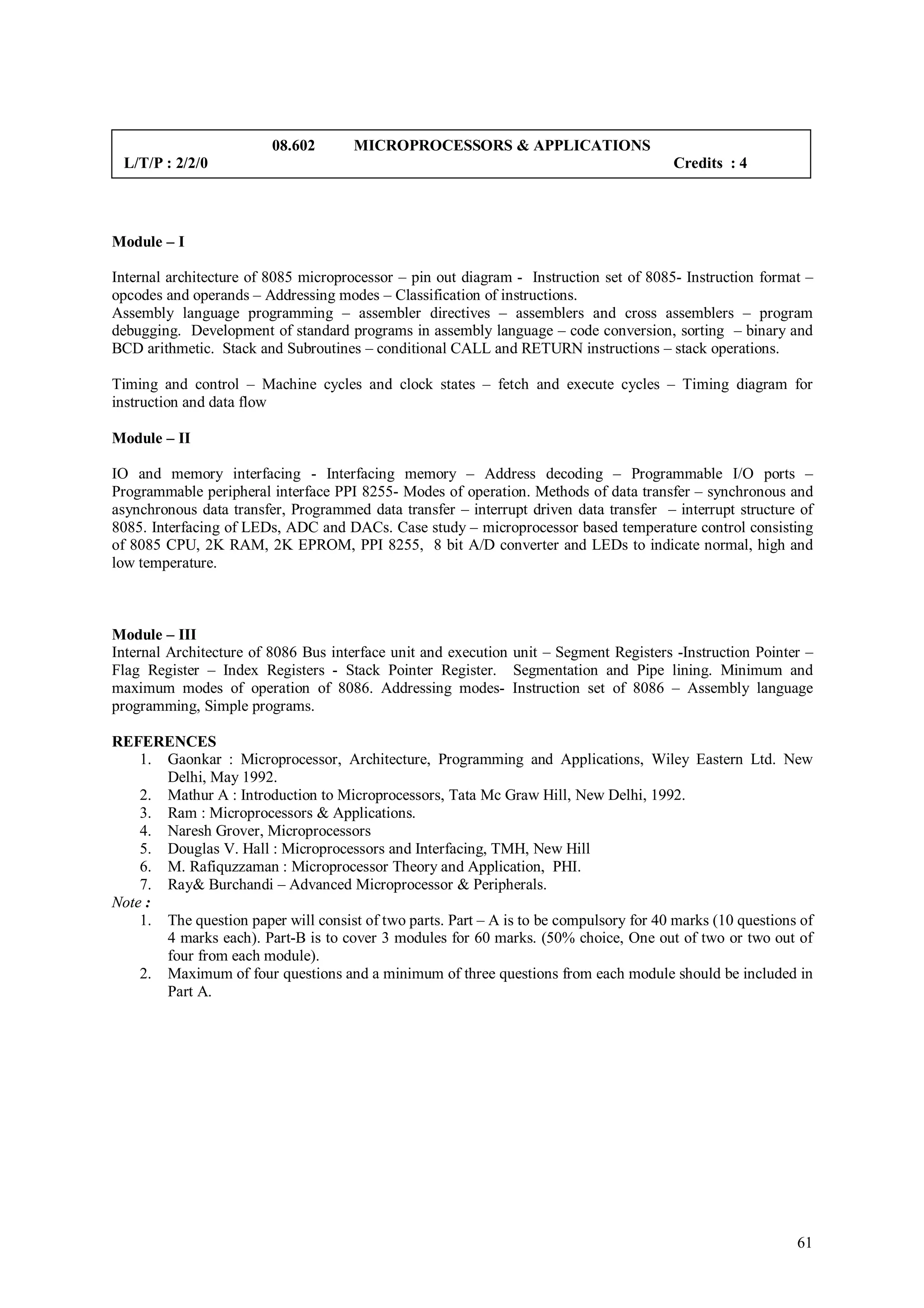 08.602       MICROPROCESSORS & APPLICATIONS
 L/T/P : 2/2/0                                                                          Credits : 4




Module – I

Internal architecture of 8085 microprocessor – pin out diagram - Instruction set of 8085- Instruction format –
opcodes and operands – Addressing modes – Classification of instructions.
Assembly language programming – assembler directives – assemblers and cross assemblers – program
debugging. Development of standard programs in assembly language – code conversion, sorting – binary and
BCD arithmetic. Stack and Subroutines – conditional CALL and RETURN instructions – stack operations.

Timing and control – Machine cycles and clock states – fetch and execute cycles – Timing diagram for
instruction and data flow

Module – II

IO and memory interfacing - Interfacing memory – Address decoding – Programmable I/O ports –
Programmable peripheral interface PPI 8255- Modes of operation. Methods of data transfer – synchronous and
asynchronous data transfer, Programmed data transfer – interrupt driven data transfer – interrupt structure of
8085. Interfacing of LEDs, ADC and DACs. Case study – microprocessor based temperature control consisting
of 8085 CPU, 2K RAM, 2K EPROM, PPI 8255, 8 bit A/D converter and LEDs to indicate normal, high and
low temperature.



Module – III
Internal Architecture of 8086 Bus interface unit and execution unit – Segment Registers -Instruction Pointer –
Flag Register – Index Registers - Stack Pointer Register. Segmentation and Pipe lining. Minimum and
maximum modes of operation of 8086. Addressing modes- Instruction set of 8086 – Assembly language
programming, Simple programs.

REFERENCES
    1. Gaonkar : Microprocessor, Architecture, Programming and Applications, Wiley Eastern Ltd. New
       Delhi, May 1992.
    2. Mathur A : Introduction to Microprocessors, Tata Mc Graw Hill, New Delhi, 1992.
    3. Ram : Microprocessors & Applications.
    4. Naresh Grover, Microprocessors
    5. Douglas V. Hall : Microprocessors and Interfacing, TMH, New Hill
    6. M. Rafiquzzaman : Microprocessor Theory and Application, PHI.
    7. Ray& Burchandi – Advanced Microprocessor & Peripherals.
Note :
    1. The question paper will consist of two parts. Part – A is to be compulsory for 40 marks (10 questions of
       4 marks each). Part-B is to cover 3 modules for 60 marks. (50% choice, One out of two or two out of
       four from each module).
    2. Maximum of four questions and a minimum of three questions from each module should be included in
       Part A.




                                                                                                            61
 
