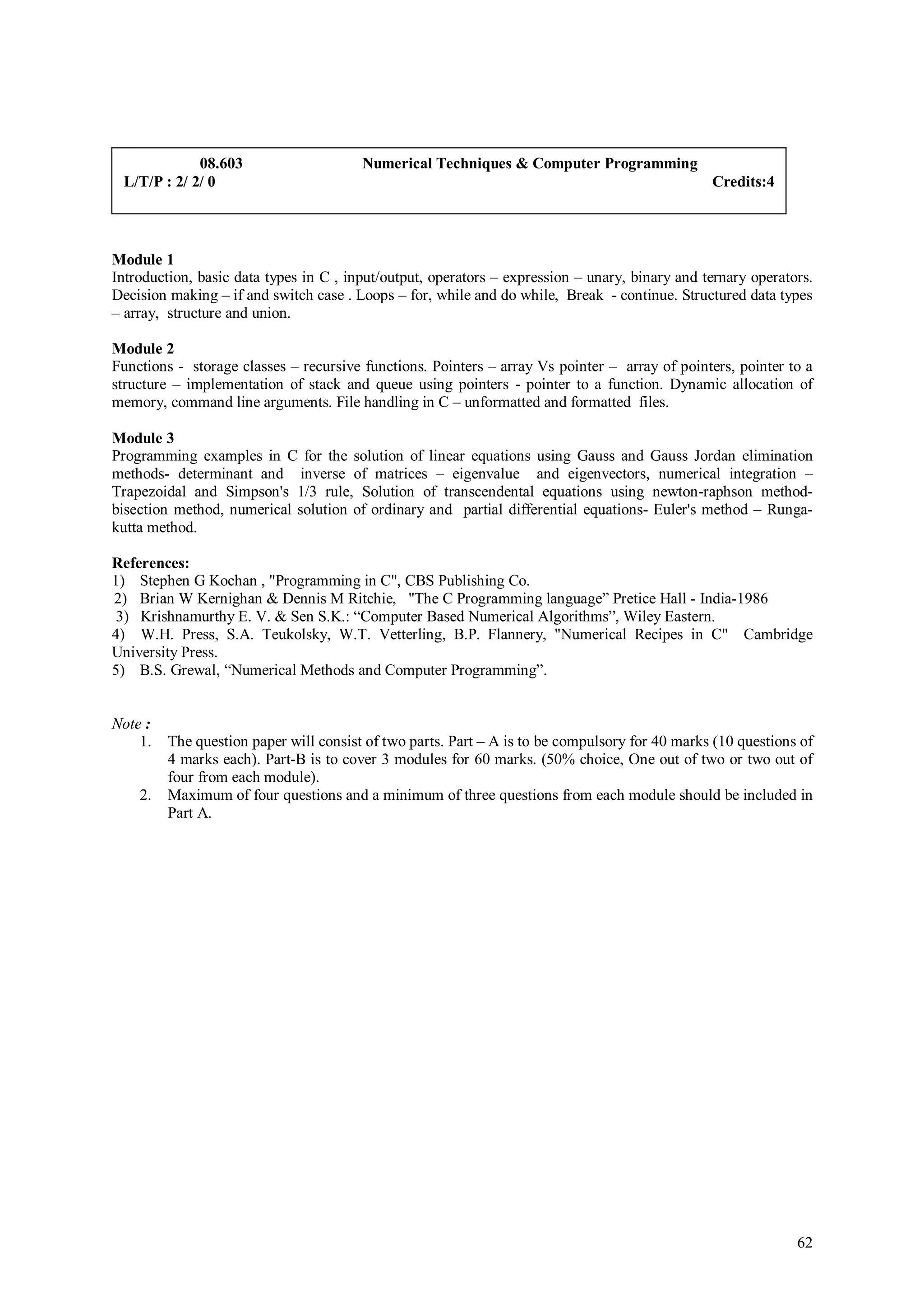 08.603                     Numerical Techniques & Computer Programming
 L/T/P : 2/ 2/ 0                                                                                Credits:4



Module 1
Introduction, basic data types in C , input/output, operators – expression – unary, binary and ternary operators.
Decision making – if and switch case . Loops – for, while and do while, Break - continue. Structured data types
– array, structure and union.

Module 2
Functions - storage classes – recursive functions. Pointers – array Vs pointer – array of pointers, pointer to a
structure – implementation of stack and queue using pointers - pointer to a function. Dynamic allocation of
memory, command line arguments. File handling in C – unformatted and formatted files.

Module 3
Programming examples in C for the solution of linear equations using Gauss and Gauss Jordan elimination
methods- determinant and inverse of matrices – eigenvalue and eigenvectors, numerical integration –
Trapezoidal and Simpson's 1/3 rule, Solution of transcendental equations using newton-raphson method-
bisection method, numerical solution of ordinary and partial differential equations- Euler's method – Runga-
kutta method.

References:
1) Stephen G Kochan , "Programming in C", CBS Publishing Co.
2) Brian W Kernighan & Dennis M Ritchie, "The C Programming language” Pretice Hall - India-1986
 3) Krishnamurthy E. V. & Sen S.K.: “Computer Based Numerical Algorithms”, Wiley Eastern.
4) W.H. Press, S.A. Teukolsky, W.T. Vetterling, B.P. Flannery, "Numerical Recipes in C" Cambridge
University Press.
5) B.S. Grewal, “Numerical Methods and Computer Programming”.


Note :
    1.   The question paper will consist of two parts. Part – A is to be compulsory for 40 marks (10 questions of
         4 marks each). Part-B is to cover 3 modules for 60 marks. (50% choice, One out of two or two out of
         four from each module).
    2.   Maximum of four questions and a minimum of three questions from each module should be included in
         Part A.




                                                                                                              62
 