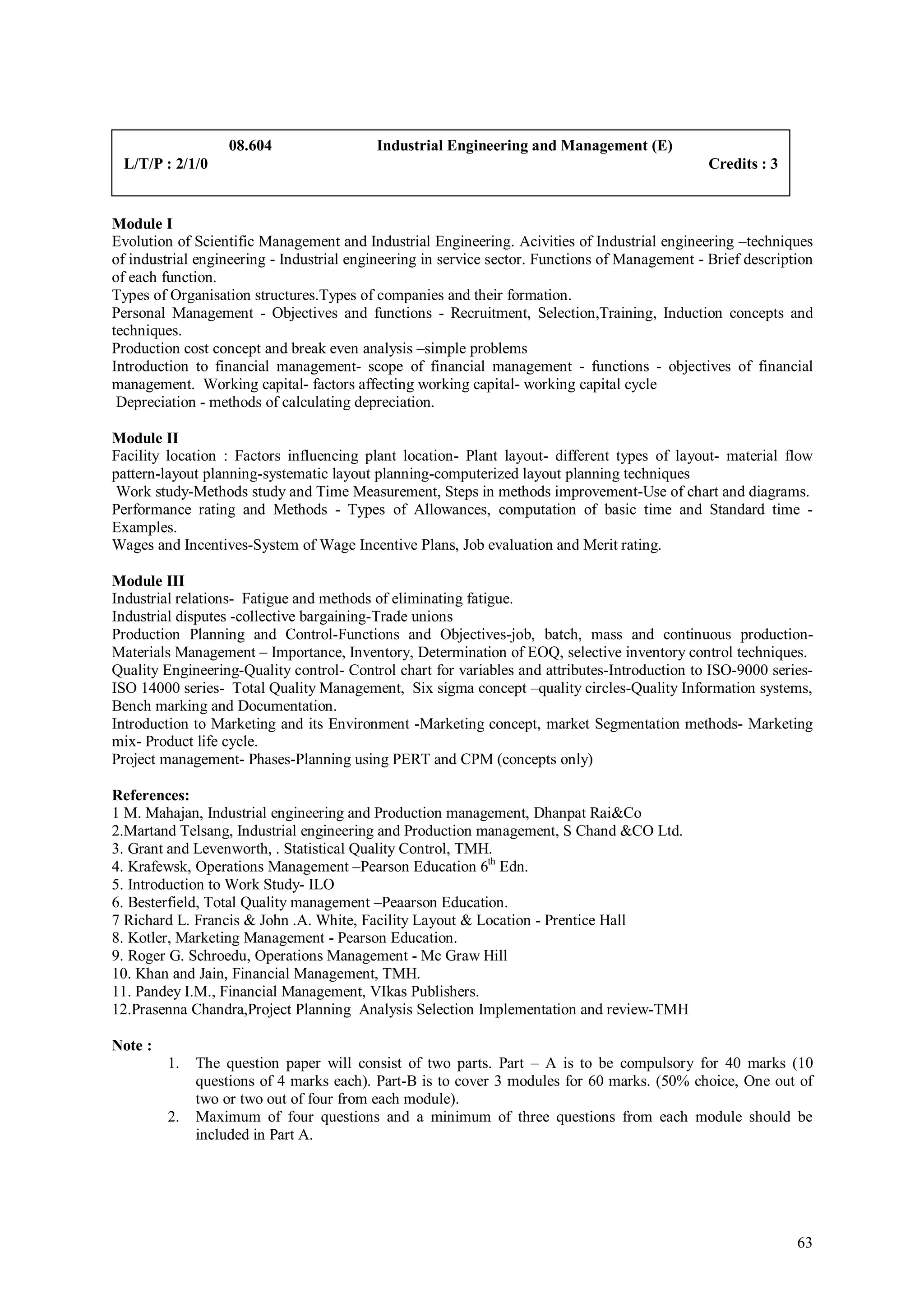 08.604                 Industrial Engineering and Management (E)
 L/T/P : 2/1/0                                                                                  Credits : 3


Module I
Evolution of Scientific Management and Industrial Engineering. Acivities of Industrial engineering –techniques
of industrial engineering - Industrial engineering in service sector. Functions of Management - Brief description
of each function.
Types of Organisation structures.Types of companies and their formation.
Personal Management - Objectives and functions - Recruitment, Selection,Training, Induction concepts and
techniques.
Production cost concept and break even analysis –simple problems
Introduction to financial management- scope of financial management - functions - objectives of financial
management. Working capital- factors affecting working capital- working capital cycle
 Depreciation - methods of calculating depreciation.

Module II
Facility location : Factors influencing plant location- Plant layout- different types of layout- material flow
pattern-layout planning-systematic layout planning-computerized layout planning techniques
 Work study-Methods study and Time Measurement, Steps in methods improvement-Use of chart and diagrams.
Performance rating and Methods - Types of Allowances, computation of basic time and Standard time -
Examples.
Wages and Incentives-System of Wage Incentive Plans, Job evaluation and Merit rating.

Module III
Industrial relations- Fatigue and methods of eliminating fatigue.
Industrial disputes -collective bargaining-Trade unions
Production Planning and Control-Functions and Objectives-job, batch, mass and continuous production-
Materials Management – Importance, Inventory, Determination of EOQ, selective inventory control techniques.
Quality Engineering-Quality control- Control chart for variables and attributes-Introduction to ISO-9000 series-
ISO 14000 series- Total Quality Management, Six sigma concept –quality circles-Quality Information systems,
Bench marking and Documentation.
Introduction to Marketing and its Environment -Marketing concept, market Segmentation methods- Marketing
mix- Product life cycle.
Project management- Phases-Planning using PERT and CPM (concepts only)

References:
1 M. Mahajan, Industrial engineering and Production management, Dhanpat Rai&Co
2.Martand Telsang, Industrial engineering and Production management, S Chand &CO Ltd.
3. Grant and Levenworth, . Statistical Quality Control, TMH.
4. Krafewsk, Operations Management –Pearson Education 6th Edn.
5. Introduction to Work Study- ILO
6. Besterfield, Total Quality management –Peaarson Education.
7 Richard L. Francis & John .A. White, Facility Layout & Location - Prentice Hall
8. Kotler, Marketing Management - Pearson Education.
9. Roger G. Schroedu, Operations Management - Mc Graw Hill
10. Khan and Jain, Financial Management, TMH.
11. Pandey I.M., Financial Management, VIkas Publishers.
12.Prasenna Chandra,Project Planning Analysis Selection Implementation and review-TMH

Note :
         1.   The question paper will consist of two parts. Part – A is to be compulsory for 40 marks (10
              questions of 4 marks each). Part-B is to cover 3 modules for 60 marks. (50% choice, One out of
              two or two out of four from each module).
         2.   Maximum of four questions and a minimum of three questions from each module should be
              included in Part A.




                                                                                                              63
 