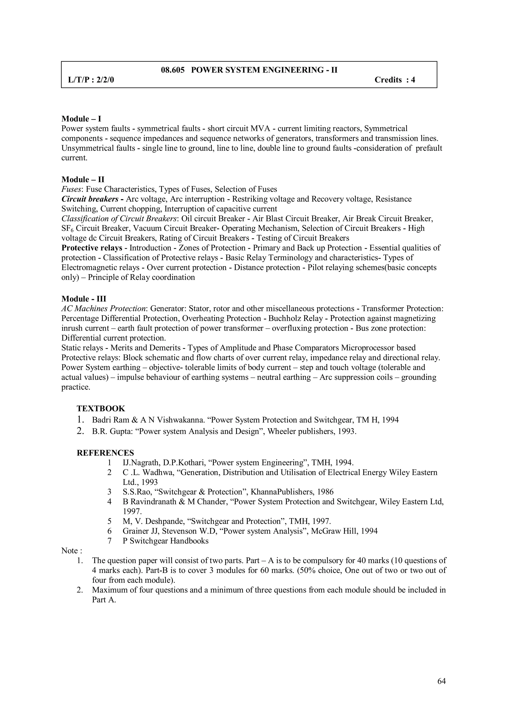 08.605 POWER SYSTEM ENGINEERING - II
 L/T/P : 2/2/0                                                                                Credits : 4



Module – I
Power system faults - symmetrical faults - short circuit MVA - current limiting reactors, Symmetrical
components - sequence impedances and sequence networks of generators, transformers and transmission lines.
Unsymmetrical faults - single line to ground, line to line, double line to ground faults -consideration of prefault
current.

Module – II
Fuses: Fuse Characteristics, Types of Fuses, Selection of Fuses
Circuit breakers - Arc voltage, Arc interruption - Restriking voltage and Recovery voltage, Resistance
Switching, Current chopping, Interruption of capacitive current
Classification of Circuit Breakers: Oil circuit Breaker - Air Blast Circuit Breaker, Air Break Circuit Breaker,
SF6 Circuit Breaker, Vacuum Circuit Breaker- Operating Mechanism, Selection of Circuit Breakers - High
voltage dc Circuit Breakers, Rating of Circuit Breakers - Testing of Circuit Breakers
Protective relays - Introduction - Zones of Protection - Primary and Back up Protection - Essential qualities of
protection - Classification of Protective relays - Basic Relay Terminology and characteristics- Types of
Electromagnetic relays - Over current protection - Distance protection - Pilot relaying schemes(basic concepts
only) – Principle of Relay coordination

Module - III
AC Machines Protection: Generator: Stator, rotor and other miscellaneous protections - Transformer Protection:
Percentage Differential Protection, Overheating Protection - Buchholz Relay - Protection against magnetizing
inrush current – earth fault protection of power transformer – overfluxing protection - Bus zone protection:
Differential current protection.
Static relays - Merits and Demerits - Types of Amplitude and Phase Comparators Microprocessor based
Protective relays: Block schematic and flow charts of over current relay, impedance relay and directional relay.
Power System earthing – objective- tolerable limits of body current – step and touch voltage (tolerable and
actual values) – impulse behaviour of earthing systems – neutral earthing – Arc suppression coils – grounding
practice.

    TEXTBOOK
    1. Badri Ram & A N Vishwakanna. “Power System Protection and Switchgear, TM H, 1994
    2. B.R. Gupta: “Power system Analysis and Design”, Wheeler publishers, 1993.

    REFERENCES
            1 IJ.Nagrath, D.P.Kothari, “Power system Engineering”, TMH, 1994.
            2 C .L. Wadhwa, “Generation, Distribution and Utilisation of Electrical Energy Wiley Eastern
                Ltd., 1993
            3 S.S.Rao, “Switchgear & Protection”, KhannaPublishers, 1986
            4 B Ravindranath & M Chander, “Power System Protection and Switchgear, Wiley Eastern Ltd,
                1997.
            5 M, V. Deshpande, “Switchgear and Protection”, TMH, 1997.
            6 Grainer JJ, Stevenson W.D, “Power system Analysis”, McGraw Hill, 1994
            7 P Switchgear Handbooks
Note :
    1. The question paper will consist of two parts. Part – A is to be compulsory for 40 marks (10 questions of
       4 marks each). Part-B is to cover 3 modules for 60 marks. (50% choice, One out of two or two out of
       four from each module).
    2. Maximum of four questions and a minimum of three questions from each module should be included in
       Part A.




                                                                                                                 64
 