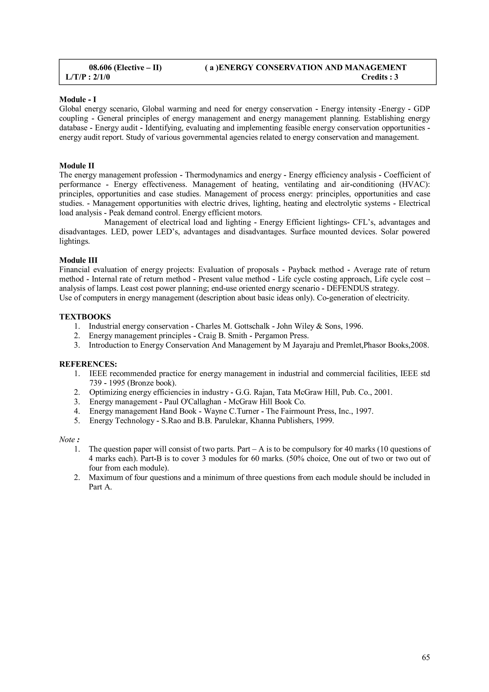 08.606 (Elective – II)               ( a )ENERGY CONSERVATION AND MANAGEMENT
 L/T/P : 2/1/0                                                             Credits : 3

Module - I
Global energy scenario, Global warming and need for energy conservation - Energy intensity -Energy - GDP
coupling - General principles of energy management and energy management planning. Establishing energy
database - Energy audit - Identifying, evaluating and implementing feasible energy conservation opportunities -
energy audit report. Study of various governmental agencies related to energy conservation and management.


Module II
The energy management profession - Thermodynamics and energy - Energy efficiency analysis - Coefficient of
performance - Energy effectiveness. Management of heating, ventilating and air-conditioning (HVAC):
principles, opportunities and case studies. Management of process energy: principles, opportunities and case
studies. - Management opportunities with electric drives, lighting, heating and electrolytic systems - Electrical
load analysis - Peak demand control. Energy efficient motors.
              Management of electrical load and lighting - Energy Efficient lightings- CFL’s, advantages and
disadvantages. LED, power LED’s, advantages and disadvantages. Surface mounted devices. Solar powered
lightings.

Module III
Financial evaluation of energy projects: Evaluation of proposals - Payback method - Average rate of return
method - Internal rate of return method - Present value method - Life cycle costing approach, Life cycle cost –
analysis of lamps. Least cost power planning; end-use oriented energy scenario - DEFENDUS strategy.
Use of computers in energy management (description about basic ideas only). Co-generation of electricity.

TEXTBOOKS
   1. Industrial energy conservation - Charles M. Gottschalk - John Wiley & Sons, 1996.
   2. Energy management principles - Craig B. Smith - Pergamon Press.
   3. Introduction to Energy Conservation And Management by M Jayaraju and Premlet,Phasor Books,2008.

REFERENCES:
   1. IEEE recommended practice for energy management in industrial and commercial facilities, IEEE std
      739 - 1995 (Bronze book).
   2. Optimizing energy efficiencies in industry - G.G. Rajan, Tata McGraw Hill, Pub. Co., 2001.
   3. Energy management - Paul O'Callaghan - McGraw Hill Book Co.
   4. Energy management Hand Book - Wayne C.Turner - The Fairmount Press, Inc., 1997.
   5. Energy Technology - S.Rao and B.B. Parulekar, Khanna Publishers, 1999.

Note :
    1.   The question paper will consist of two parts. Part – A is to be compulsory for 40 marks (10 questions of
         4 marks each). Part-B is to cover 3 modules for 60 marks. (50% choice, One out of two or two out of
         four from each module).
    2.   Maximum of four questions and a minimum of three questions from each module should be included in
         Part A.




                                                                                                              65
 