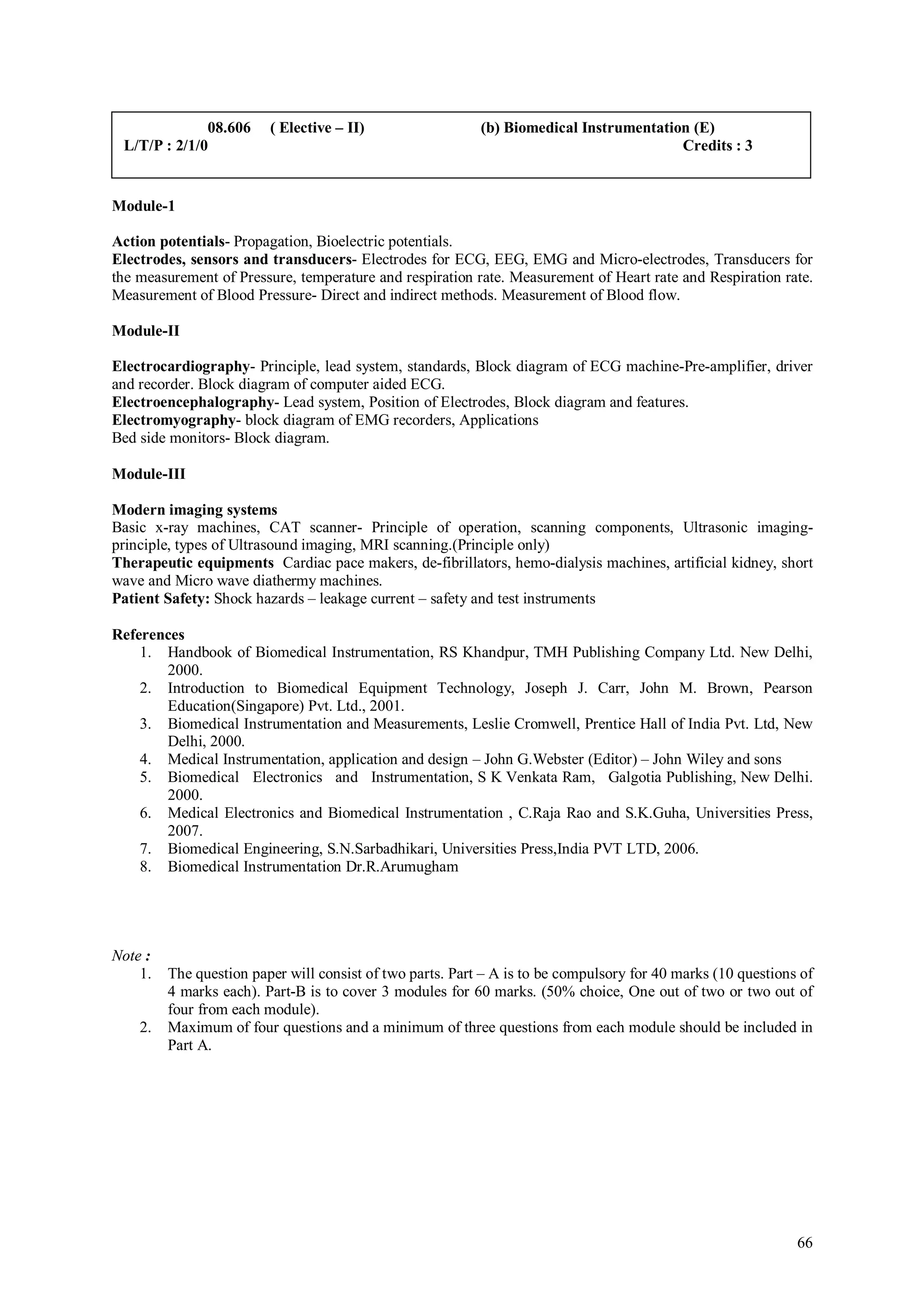 08.606     ( Elective – II)                  (b) Biomedical Instrumentation (E)
 L/T/P : 2/1/0                                                                          Credits : 3


Module-1

Action potentials- Propagation, Bioelectric potentials.
Electrodes, sensors and transducers- Electrodes for ECG, EEG, EMG and Micro-electrodes, Transducers for
the measurement of Pressure, temperature and respiration rate. Measurement of Heart rate and Respiration rate.
Measurement of Blood Pressure- Direct and indirect methods. Measurement of Blood flow.

Module-II

Electrocardiography- Principle, lead system, standards, Block diagram of ECG machine-Pre-amplifier, driver
and recorder. Block diagram of computer aided ECG.
Electroencephalography- Lead system, Position of Electrodes, Block diagram and features.
Electromyography- block diagram of EMG recorders, Applications
Bed side monitors- Block diagram.

Module-III

Modern imaging systems
Basic x-ray machines, CAT scanner- Principle of operation, scanning components, Ultrasonic imaging-
principle, types of Ultrasound imaging, MRI scanning.(Principle only)
Therapeutic equipments Cardiac pace makers, de-fibrillators, hemo-dialysis machines, artificial kidney, short
wave and Micro wave diathermy machines.
Patient Safety: Shock hazards – leakage current – safety and test instruments

References
    1. Handbook of Biomedical Instrumentation, RS Khandpur, TMH Publishing Company Ltd. New Delhi,
       2000.
    2. Introduction to Biomedical Equipment Technology, Joseph J. Carr, John M. Brown, Pearson
       Education(Singapore) Pvt. Ltd., 2001.
    3. Biomedical Instrumentation and Measurements, Leslie Cromwell, Prentice Hall of India Pvt. Ltd, New
       Delhi, 2000.
    4. Medical Instrumentation, application and design – John G.Webster (Editor) – John Wiley and sons
    5. Biomedical Electronics and Instrumentation, S K Venkata Ram, Galgotia Publishing, New Delhi.
       2000.
    6. Medical Electronics and Biomedical Instrumentation , C.Raja Rao and S.K.Guha, Universities Press,
       2007.
    7. Biomedical Engineering, S.N.Sarbadhikari, Universities Press,India PVT LTD, 2006.
    8. Biomedical Instrumentation Dr.R.Arumugham




Note :
    1.   The question paper will consist of two parts. Part – A is to be compulsory for 40 marks (10 questions of
         4 marks each). Part-B is to cover 3 modules for 60 marks. (50% choice, One out of two or two out of
         four from each module).
    2.   Maximum of four questions and a minimum of three questions from each module should be included in
         Part A.




                                                                                                              66
 