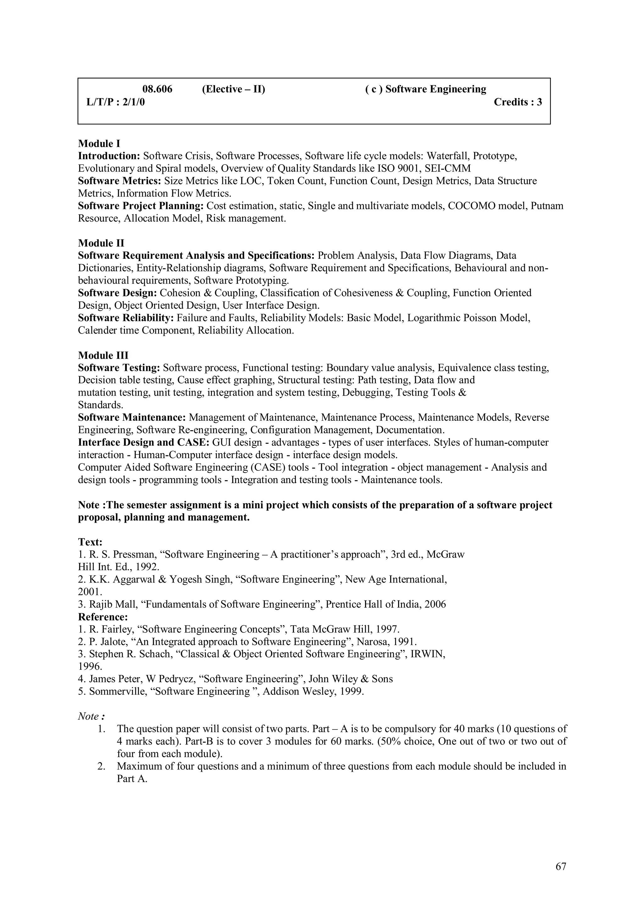 08.606        (Elective – II)                       ( c ) Software Engineering
 L/T/P : 2/1/0                                                                                  Credits : 3


Module I
Introduction: Software Crisis, Software Processes, Software life cycle models: Waterfall, Prototype,
Evolutionary and Spiral models, Overview of Quality Standards like ISO 9001, SEI-CMM
Software Metrics: Size Metrics like LOC, Token Count, Function Count, Design Metrics, Data Structure
Metrics, Information Flow Metrics.
Software Project Planning: Cost estimation, static, Single and multivariate models, COCOMO model, Putnam
Resource, Allocation Model, Risk management.

Module II
Software Requirement Analysis and Specifications: Problem Analysis, Data Flow Diagrams, Data
Dictionaries, Entity-Relationship diagrams, Software Requirement and Specifications, Behavioural and non-
behavioural requirements, Software Prototyping.
Software Design: Cohesion & Coupling, Classification of Cohesiveness & Coupling, Function Oriented
Design, Object Oriented Design, User Interface Design.
Software Reliability: Failure and Faults, Reliability Models: Basic Model, Logarithmic Poisson Model,
Calender time Component, Reliability Allocation.

Module III
Software Testing: Software process, Functional testing: Boundary value analysis, Equivalence class testing,
Decision table testing, Cause effect graphing, Structural testing: Path testing, Data flow and
mutation testing, unit testing, integration and system testing, Debugging, Testing Tools &
Standards.
Software Maintenance: Management of Maintenance, Maintenance Process, Maintenance Models, Reverse
Engineering, Software Re-engineering, Configuration Management, Documentation.
Interface Design and CASE: GUI design - advantages - types of user interfaces. Styles of human-computer
interaction - Human-Computer interface design - interface design models.
Computer Aided Software Engineering (CASE) tools - Tool integration - object management - Analysis and
design tools - programming tools - Integration and testing tools - Maintenance tools.

Note :The semester assignment is a mini project which consists of the preparation of a software project
proposal, planning and management.

Text:
1. R. S. Pressman, “Software Engineering – A practitioner’s approach”, 3rd ed., McGraw
Hill Int. Ed., 1992.
2. K.K. Aggarwal & Yogesh Singh, “Software Engineering”, New Age International,
2001.
3. Rajib Mall, “Fundamentals of Software Engineering”, Prentice Hall of India, 2006
Reference:
1. R. Fairley, “Software Engineering Concepts”, Tata McGraw Hill, 1997.
2. P. Jalote, “An Integrated approach to Software Engineering”, Narosa, 1991.
3. Stephen R. Schach, “Classical & Object Oriented Software Engineering”, IRWIN,
1996.
4. James Peter, W Pedrycz, “Software Engineering”, John Wiley & Sons
5. Sommerville, “Software Engineering ”, Addison Wesley, 1999.

Note :
    1.   The question paper will consist of two parts. Part – A is to be compulsory for 40 marks (10 questions of
         4 marks each). Part-B is to cover 3 modules for 60 marks. (50% choice, One out of two or two out of
         four from each module).
    2.   Maximum of four questions and a minimum of three questions from each module should be included in
         Part A.




                                                                                                              67
 