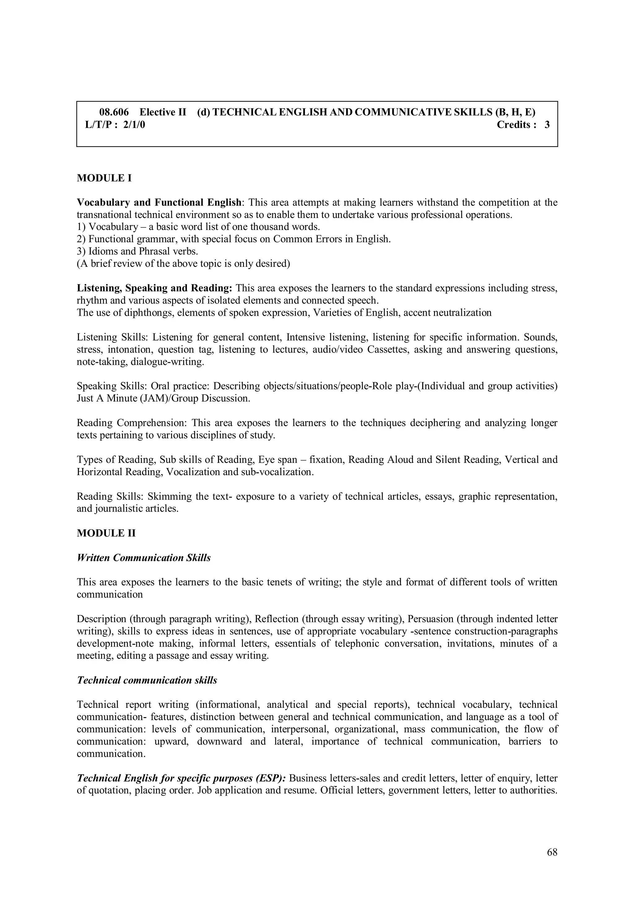 08.606 Elective II (d) TECHNICAL ENGLISH AND COMMUNICATIVE SKILLS (B, H, E)
 L/T/P : 2/1/0                                                        Credits : 3



MODULE I

Vocabulary and Functional English: This area attempts at making learners withstand the competition at the
transnational technical environment so as to enable them to undertake various professional operations.
1) Vocabulary – a basic word list of one thousand words.
2) Functional grammar, with special focus on Common Errors in English.
3) Idioms and Phrasal verbs.
(A brief review of the above topic is only desired)

Listening, Speaking and Reading: This area exposes the learners to the standard expressions including stress,
rhythm and various aspects of isolated elements and connected speech.
The use of diphthongs, elements of spoken expression, Varieties of English, accent neutralization

Listening Skills: Listening for general content, Intensive listening, listening for specific information. Sounds,
stress, intonation, question tag, listening to lectures, audio/video Cassettes, asking and answering questions,
note-taking, dialogue-writing.

Speaking Skills: Oral practice: Describing objects/situations/people-Role play-(Individual and group activities)
Just A Minute (JAM)/Group Discussion.

Reading Comprehension: This area exposes the learners to the techniques deciphering and analyzing longer
texts pertaining to various disciplines of study.

Types of Reading, Sub skills of Reading, Eye span – fixation, Reading Aloud and Silent Reading, Vertical and
Horizontal Reading, Vocalization and sub-vocalization.

Reading Skills: Skimming the text- exposure to a variety of technical articles, essays, graphic representation,
and journalistic articles.

MODULE II

Written Communication Skills

This area exposes the learners to the basic tenets of writing; the style and format of different tools of written
communication

Description (through paragraph writing), Reflection (through essay writing), Persuasion (through indented letter
writing), skills to express ideas in sentences, use of appropriate vocabulary -sentence construction-paragraphs
development-note making, informal letters, essentials of telephonic conversation, invitations, minutes of a
meeting, editing a passage and essay writing.

Technical communication skills

Technical report writing (informational, analytical and special reports), technical vocabulary, technical
communication- features, distinction between general and technical communication, and language as a tool of
communication: levels of communication, interpersonal, organizational, mass communication, the flow of
communication: upward, downward and lateral, importance of technical communication, barriers to
communication.

Technical English for specific purposes (ESP): Business letters-sales and credit letters, letter of enquiry, letter
of quotation, placing order. Job application and resume. Official letters, government letters, letter to authorities.




                                                                                                                  68
 