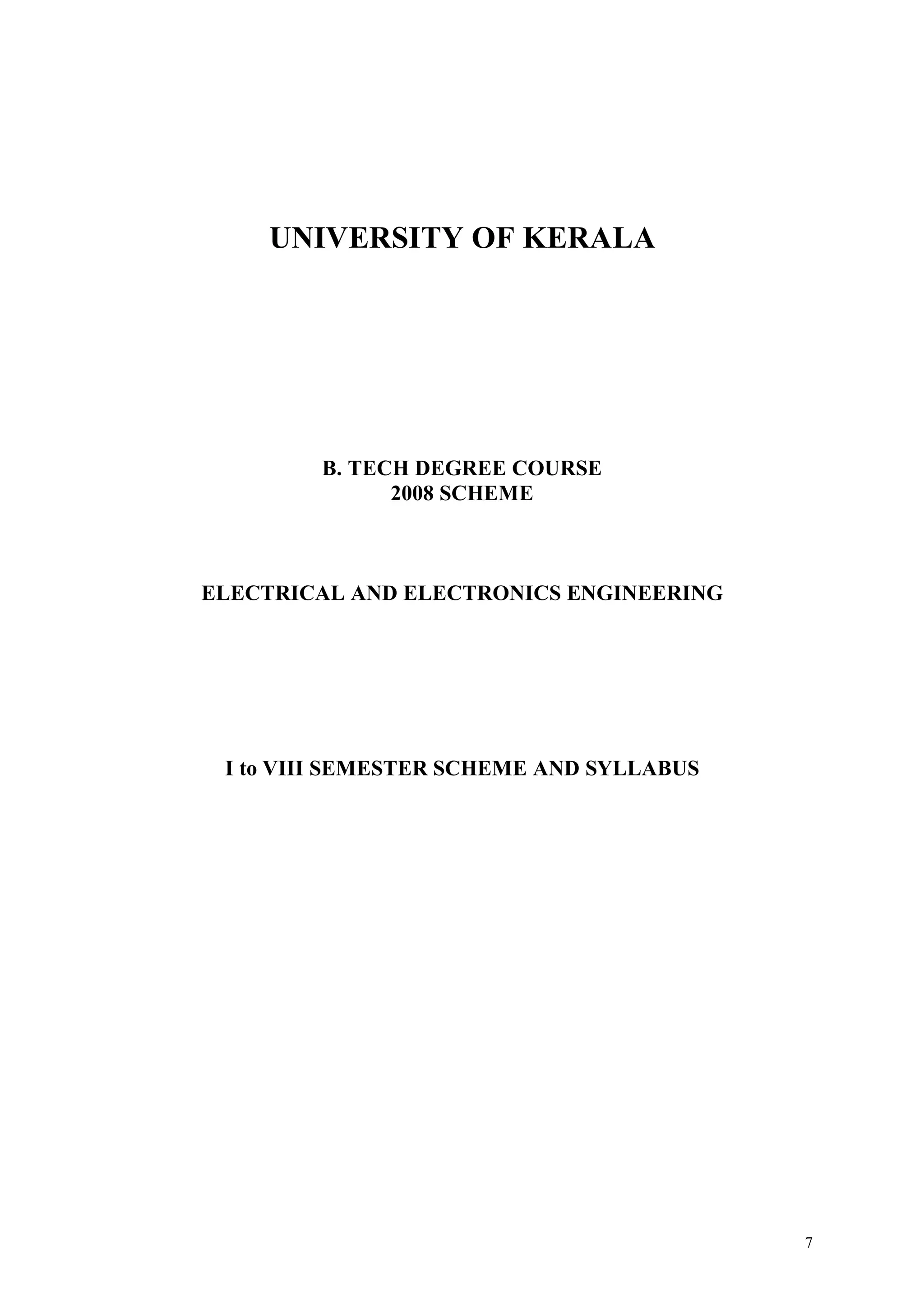 UNIVERSITY OF KERALA




        B. TECH DEGREE COURSE
              2008 SCHEME



ELECTRICAL AND ELECTRONICS ENGINEERING




 I to VIII SEMESTER SCHEME AND SYLLABUS




                                          7
 
