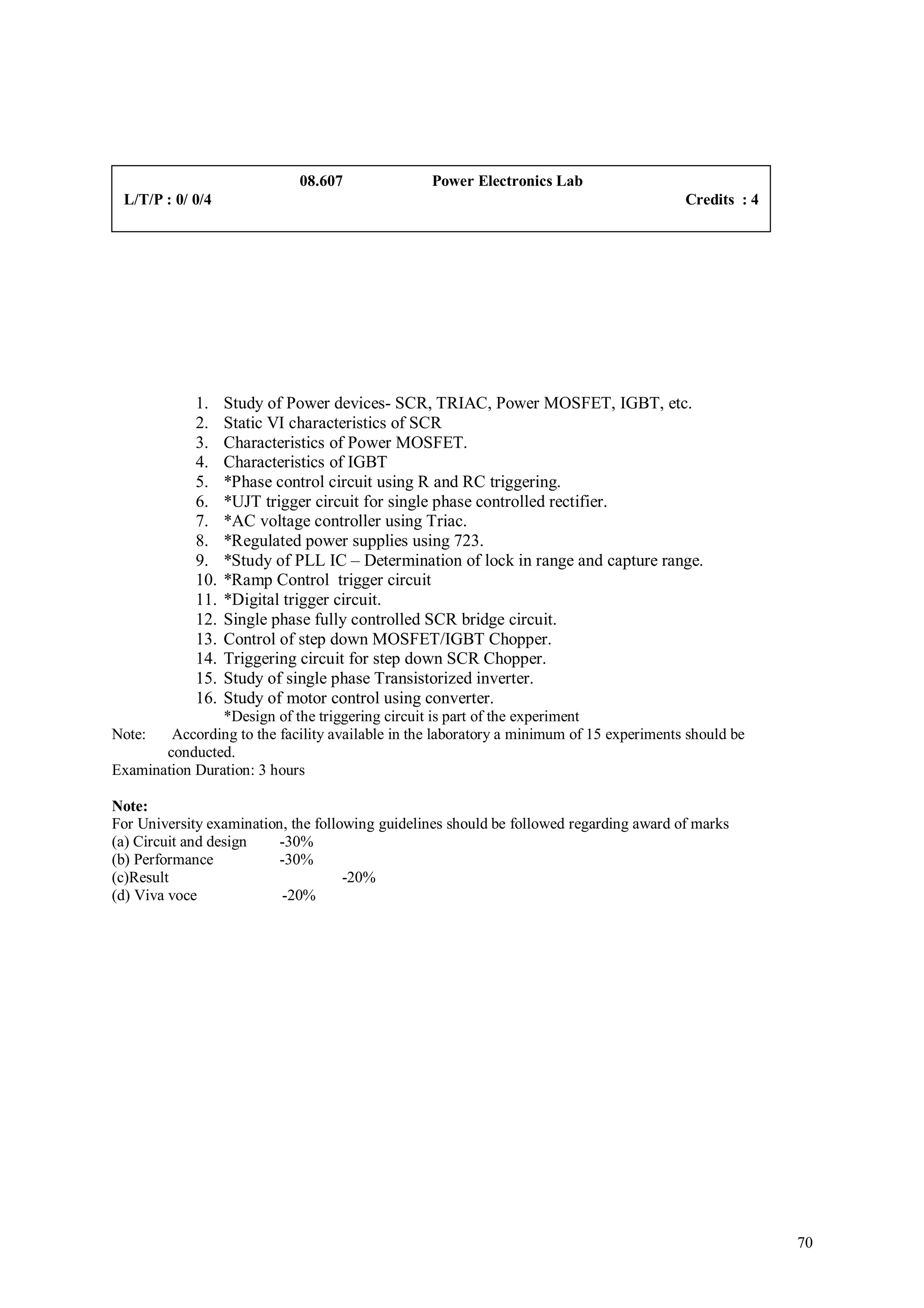 08.607               Power Electronics Lab
 L/T/P : 0/ 0/4                                                                          Credits : 4




             1.    Study of Power devices- SCR, TRIAC, Power MOSFET, IGBT, etc.
             2.    Static VI characteristics of SCR
             3.    Characteristics of Power MOSFET.
             4.    Characteristics of IGBT
             5.    *Phase control circuit using R and RC triggering.
             6.    *UJT trigger circuit for single phase controlled rectifier.
             7.    *AC voltage controller using Triac.
             8.    *Regulated power supplies using 723.
             9.    *Study of PLL IC – Determination of lock in range and capture range.
             10.   *Ramp Control trigger circuit
             11.   *Digital trigger circuit.
             12.   Single phase fully controlled SCR bridge circuit.
             13.   Control of step down MOSFET/IGBT Chopper.
             14.   Triggering circuit for step down SCR Chopper.
             15.   Study of single phase Transistorized inverter.
             16.   Study of motor control using converter.
                *Design of the triggering circuit is part of the experiment
Note:   According to the facility available in the laboratory a minimum of 15 experiments should be
       conducted.
Examination Duration: 3 hours

Note:
For University examination, the following guidelines should be followed regarding award of marks
(a) Circuit and design    -30%
(b) Performance           -30%
(c)Result                            -20%
(d) Viva voce              -20%




                                                                                                       70
 