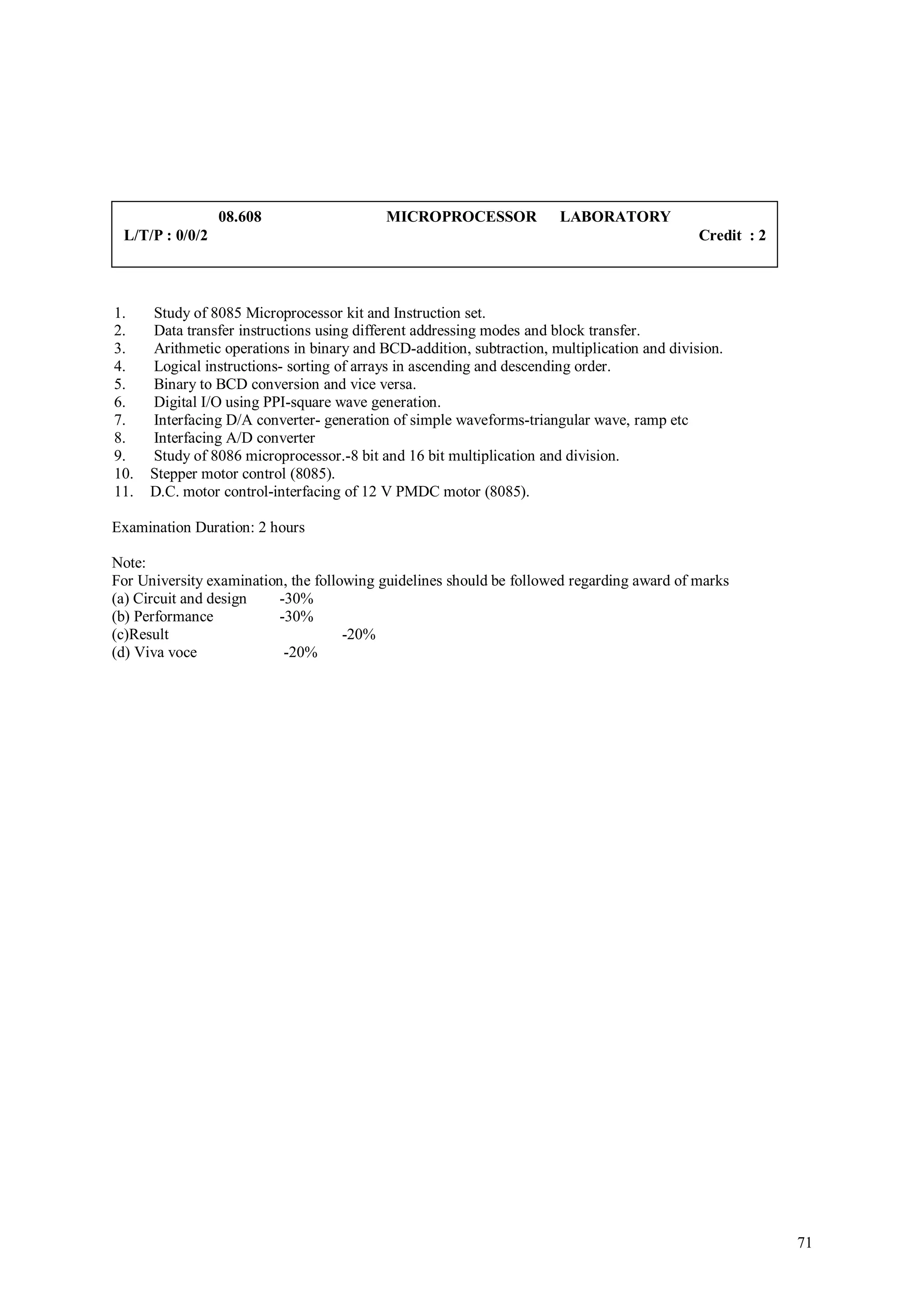 08.608                    MICROPROCESSOR              LABORATORY
 L/T/P : 0/0/2                                                                               Credit : 2



1.    Study of 8085 Microprocessor kit and Instruction set.
2.    Data transfer instructions using different addressing modes and block transfer.
3.    Arithmetic operations in binary and BCD-addition, subtraction, multiplication and division.
4.    Logical instructions- sorting of arrays in ascending and descending order.
5.    Binary to BCD conversion and vice versa.
6.    Digital I/O using PPI-square wave generation.
7.    Interfacing D/A converter- generation of simple waveforms-triangular wave, ramp etc
8.    Interfacing A/D converter
9.    Study of 8086 microprocessor.-8 bit and 16 bit multiplication and division.
10.   Stepper motor control (8085).
11.   D.C. motor control-interfacing of 12 V PMDC motor (8085).

Examination Duration: 2 hours

Note:
For University examination, the following guidelines should be followed regarding award of marks
(a) Circuit and design    -30%
(b) Performance           -30%
(c)Result                            -20%
(d) Viva voce              -20%




                                                                                                          71
 