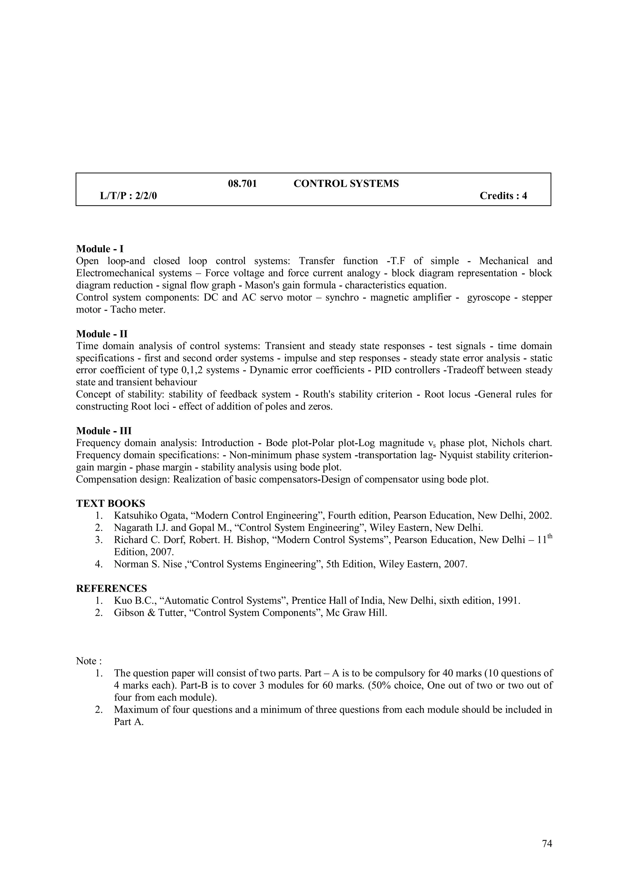 08.701          CONTROL SYSTEMS
     L/T/P : 2/2/0                                                                               Credits : 4




Module - I
Open loop-and closed loop control systems: Transfer function -T.F of simple - Mechanical and
Electromechanical systems – Force voltage and force current analogy - block diagram representation - block
diagram reduction - signal flow graph - Mason's gain formula - characteristics equation.
Control system components: DC and AC servo motor – synchro - magnetic amplifier - gyroscope - stepper
motor - Tacho meter.

Module - II
Time domain analysis of control systems: Transient and steady state responses - test signals - time domain
specifications - first and second order systems - impulse and step responses - steady state error analysis - static
error coefficient of type 0,1,2 systems - Dynamic error coefficients - PID controllers -Tradeoff between steady
state and transient behaviour
Concept of stability: stability of feedback system - Routh's stability criterion - Root locus -General rules for
constructing Root loci - effect of addition of poles and zeros.

Module - III
Frequency domain analysis: Introduction - Bode plot-Polar plot-Log magnitude vs phase plot, Nichols chart.
Frequency domain specifications: - Non-minimum phase system -transportation lag- Nyquist stability criterion-
gain margin - phase margin - stability analysis using bode plot.
Compensation design: Realization of basic compensators-Design of compensator using bode plot.

TEXT BOOKS
   1. Katsuhiko Ogata, “Modern Control Engineering”, Fourth edition, Pearson Education, New Delhi, 2002.
   2. Nagarath I.J. and Gopal M., “Control System Engineering”, Wiley Eastern, New Delhi.
   3. Richard C. Dorf, Robert. H. Bishop, “Modern Control Systems”, Pearson Education, New Delhi – 11th
      Edition, 2007.
   4. Norman S. Nise ,“Control Systems Engineering”, 5th Edition, Wiley Eastern, 2007.

REFERENCES
   1. Kuo B.C., “Automatic Control Systems”, Prentice Hall of India, New Delhi, sixth edition, 1991.
   2. Gibson & Tutter, “Control System Components”, Mc Graw Hill.



Note :
    1.   The question paper will consist of two parts. Part – A is to be compulsory for 40 marks (10 questions of
         4 marks each). Part-B is to cover 3 modules for 60 marks. (50% choice, One out of two or two out of
         four from each module).
    2.   Maximum of four questions and a minimum of three questions from each module should be included in
         Part A.




                                                                                                                74
 