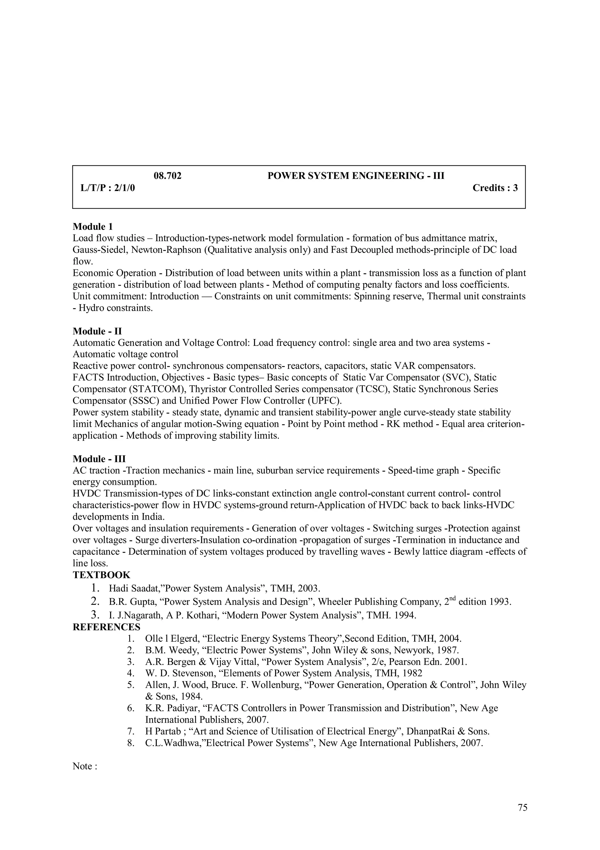 08.702                      POWER SYSTEM ENGINEERING - III
 L/T/P : 2/1/0                                                                                     Credits : 3


Module 1
Load flow studies – Introduction-types-network model formulation - formation of bus admittance matrix,
Gauss-Siedel, Newton-Raphson (Qualitative analysis only) and Fast Decoupled methods-principle of DC load
flow.
Economic Operation - Distribution of load between units within a plant - transmission loss as a function of plant
generation - distribution of load between plants - Method of computing penalty factors and loss coefficients.
Unit commitment: Introduction — Constraints on unit commitments: Spinning reserve, Thermal unit constraints
- Hydro constraints.

Module - II
Automatic Generation and Voltage Control: Load frequency control: single area and two area systems -
Automatic voltage control
Reactive power control- synchronous compensators- reactors, capacitors, static VAR compensators.
FACTS Introduction, Objectives - Basic types– Basic concepts of Static Var Compensator (SVC), Static
Compensator (STATCOM), Thyristor Controlled Series compensator (TCSC), Static Synchronous Series
Compensator (SSSC) and Unified Power Flow Controller (UPFC).
Power system stability - steady state, dynamic and transient stability-power angle curve-steady state stability
limit Mechanics of angular motion-Swing equation - Point by Point method - RK method - Equal area criterion-
application - Methods of improving stability limits.

Module - III
AC traction -Traction mechanics - main line, suburban service requirements - Speed-time graph - Specific
energy consumption.
HVDC Transmission-types of DC links-constant extinction angle control-constant current control- control
characteristics-power flow in HVDC systems-ground return-Application of HVDC back to back links-HVDC
developments in India.
Over voltages and insulation requirements - Generation of over voltages - Switching surges -Protection against
over voltages - Surge diverters-Insulation co-ordination -propagation of surges -Termination in inductance and
capacitance - Determination of system voltages produced by travelling waves - Bewly lattice diagram -effects of
line loss.
TEXTBOOK
     1. Hadi Saadat,”Power System Analysis”, TMH, 2003.
     2. B.R. Gupta, “Power System Analysis and Design”, Wheeler Publishing Company, 2nd edition 1993.
     3. I. J.Nagarath, A P. Kothari, “Modern Power System Analysis”, TMH. 1994.
REFERENCES
              1. Olle l Elgerd, “Electric Energy Systems Theory”,Second Edition, TMH, 2004.
              2. B.M. Weedy, “Electric Power Systems”, John Wiley & sons, Newyork, 1987.
              3. A.R. Bergen & Vijay Vittal, “Power System Analysis”, 2/e, Pearson Edn. 2001.
              4. W. D. Stevenson, “Elements of Power System Analysis, TMH, 1982
              5. Allen, J. Wood, Bruce. F. Wollenburg, “Power Generation, Operation & Control”, John Wiley
                  & Sons, 1984.
              6. K.R. Padiyar, “FACTS Controllers in Power Transmission and Distribution”, New Age
                  International Publishers, 2007.
              7. H Partab ; “Art and Science of Utilisation of Electrical Energy”, DhanpatRai & Sons.
              8. C.L.Wadhwa,”Electrical Power Systems”, New Age International Publishers, 2007.

Note :



                                                                                                              75
 