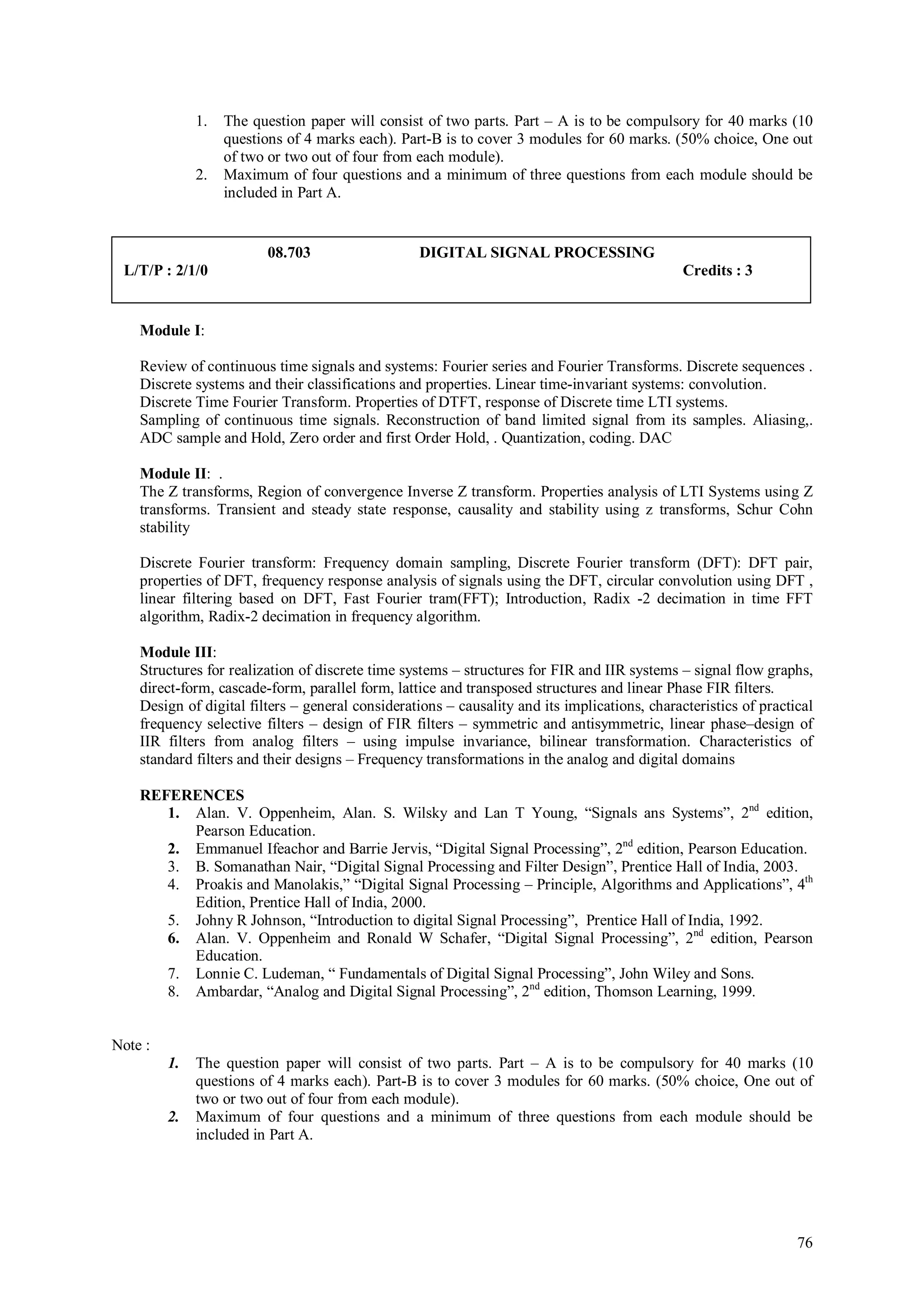1.   The question paper will consist of two parts. Part – A is to be compulsory for 40 marks (10
                   questions of 4 marks each). Part-B is to cover 3 modules for 60 marks. (50% choice, One out
                   of two or two out of four from each module).
              2.   Maximum of four questions and a minimum of three questions from each module should be
                   included in Part A.


                         08.703                   DIGITAL SIGNAL PROCESSING
 L/T/P : 2/1/0                                                                                 Credits : 3


    Module I:

    Review of continuous time signals and systems: Fourier series and Fourier Transforms. Discrete sequences .
    Discrete systems and their classifications and properties. Linear time-invariant systems: convolution.
    Discrete Time Fourier Transform. Properties of DTFT, response of Discrete time LTI systems.
    Sampling of continuous time signals. Reconstruction of band limited signal from its samples. Aliasing,.
    ADC sample and Hold, Zero order and first Order Hold, . Quantization, coding. DAC

    Module II: .
    The Z transforms, Region of convergence Inverse Z transform. Properties analysis of LTI Systems using Z
    transforms. Transient and steady state response, causality and stability using z transforms, Schur Cohn
    stability

    Discrete Fourier transform: Frequency domain sampling, Discrete Fourier transform (DFT): DFT pair,
    properties of DFT, frequency response analysis of signals using the DFT, circular convolution using DFT ,
    linear filtering based on DFT, Fast Fourier tram(FFT); Introduction, Radix -2 decimation in time FFT
    algorithm, Radix-2 decimation in frequency algorithm.

    Module III:
    Structures for realization of discrete time systems – structures for FIR and IIR systems – signal flow graphs,
    direct-form, cascade-form, parallel form, lattice and transposed structures and linear Phase FIR filters.
    Design of digital filters – general considerations – causality and its implications, characteristics of practical
    frequency selective filters – design of FIR filters – symmetric and antisymmetric, linear phase–design of
    IIR filters from analog filters – using impulse invariance, bilinear transformation. Characteristics of
    standard filters and their designs – Frequency transformations in the analog and digital domains

    REFERENCES
       1. Alan. V. Oppenheim, Alan. S. Wilsky and Lan T Young, “Signals ans Systems”, 2nd edition,
          Pearson Education.
       2. Emmanuel Ifeachor and Barrie Jervis, “Digital Signal Processing”, 2nd edition, Pearson Education.
       3. B. Somanathan Nair, “Digital Signal Processing and Filter Design”, Prentice Hall of India, 2003.
       4. Proakis and Manolakis,” “Digital Signal Processing – Principle, Algorithms and Applications”, 4th
          Edition, Prentice Hall of India, 2000.
       5. Johny R Johnson, “Introduction to digital Signal Processing”, Prentice Hall of India, 1992.
       6. Alan. V. Oppenheim and Ronald W Schafer, “Digital Signal Processing”, 2nd edition, Pearson
          Education.
       7. Lonnie C. Ludeman, “ Fundamentals of Digital Signal Processing”, John Wiley and Sons.
       8. Ambardar, “Analog and Digital Signal Processing”, 2nd edition, Thomson Learning, 1999.


Note :
         1.   The question paper will consist of two parts. Part – A is to be compulsory for 40 marks (10
              questions of 4 marks each). Part-B is to cover 3 modules for 60 marks. (50% choice, One out of
              two or two out of four from each module).
         2.   Maximum of four questions and a minimum of three questions from each module should be
              included in Part A.




                                                                                                                  76
 