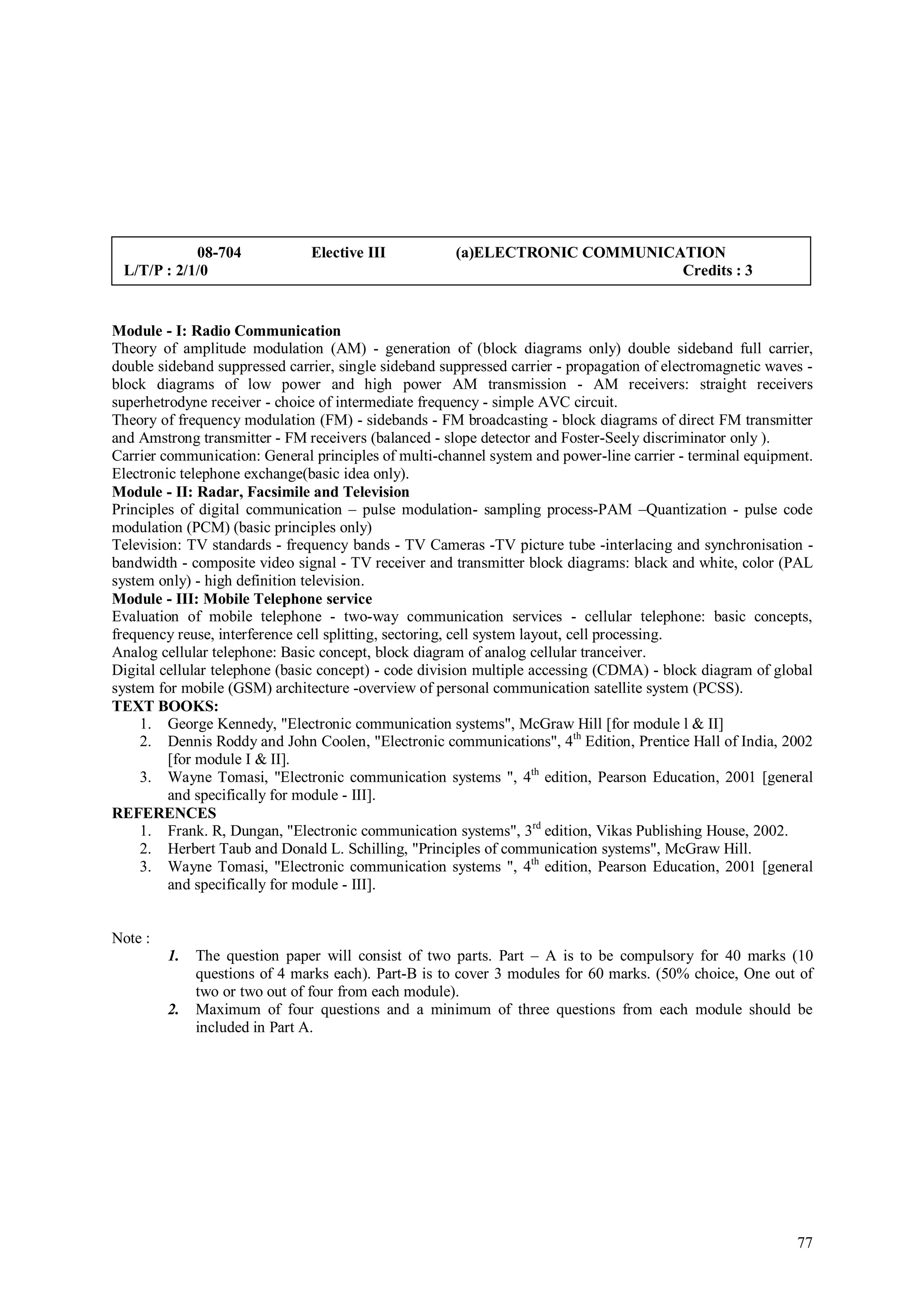 08-704             Elective III           (a)ELECTRONIC COMMUNICATION
 L/T/P : 2/1/0                                                               Credits : 3


Module - I: Radio Communication
Theory of amplitude modulation (AM) - generation of (block diagrams only) double sideband full carrier,
double sideband suppressed carrier, single sideband suppressed carrier - propagation of electromagnetic waves -
block diagrams of low power and high power AM transmission - AM receivers: straight receivers
superhetrodyne receiver - choice of intermediate frequency - simple AVC circuit.
Theory of frequency modulation (FM) - sidebands - FM broadcasting - block diagrams of direct FM transmitter
and Amstrong transmitter - FM receivers (balanced - slope detector and Foster-Seely discriminator only ).
Carrier communication: General principles of multi-channel system and power-line carrier - terminal equipment.
Electronic telephone exchange(basic idea only).
Module - II: Radar, Facsimile and Television
Principles of digital communication – pulse modulation- sampling process-PAM –Quantization - pulse code
modulation (PCM) (basic principles only)
Television: TV standards - frequency bands - TV Cameras -TV picture tube -interlacing and synchronisation -
bandwidth - composite video signal - TV receiver and transmitter block diagrams: black and white, color (PAL
system only) - high definition television.
Module - III: Mobile Telephone service
Evaluation of mobile telephone - two-way communication services - cellular telephone: basic concepts,
frequency reuse, interference cell splitting, sectoring, cell system layout, cell processing.
Analog cellular telephone: Basic concept, block diagram of analog cellular tranceiver.
Digital cellular telephone (basic concept) - code division multiple accessing (CDMA) - block diagram of global
system for mobile (GSM) architecture -overview of personal communication satellite system (PCSS).
TEXT BOOKS:
     1. George Kennedy, "Electronic communication systems", McGraw Hill [for module l & II]
     2. Dennis Roddy and John Coolen, "Electronic communications", 4th Edition, Prentice Hall of India, 2002
         [for module I & II].
     3. Wayne Tomasi, "Electronic communication systems ", 4th edition, Pearson Education, 2001 [general
         and specifically for module - III].
REFERENCES
     1. Frank. R, Dungan, "Electronic communication systems", 3rd edition, Vikas Publishing House, 2002.
     2. Herbert Taub and Donald L. Schilling, "Principles of communication systems", McGraw Hill.
     3. Wayne Tomasi, "Electronic communication systems ", 4th edition, Pearson Education, 2001 [general
         and specifically for module - III].


Note :
         1.   The question paper will consist of two parts. Part – A is to be compulsory for 40 marks (10
              questions of 4 marks each). Part-B is to cover 3 modules for 60 marks. (50% choice, One out of
              two or two out of four from each module).
         2.   Maximum of four questions and a minimum of three questions from each module should be
              included in Part A.




                                                                                                            77
 