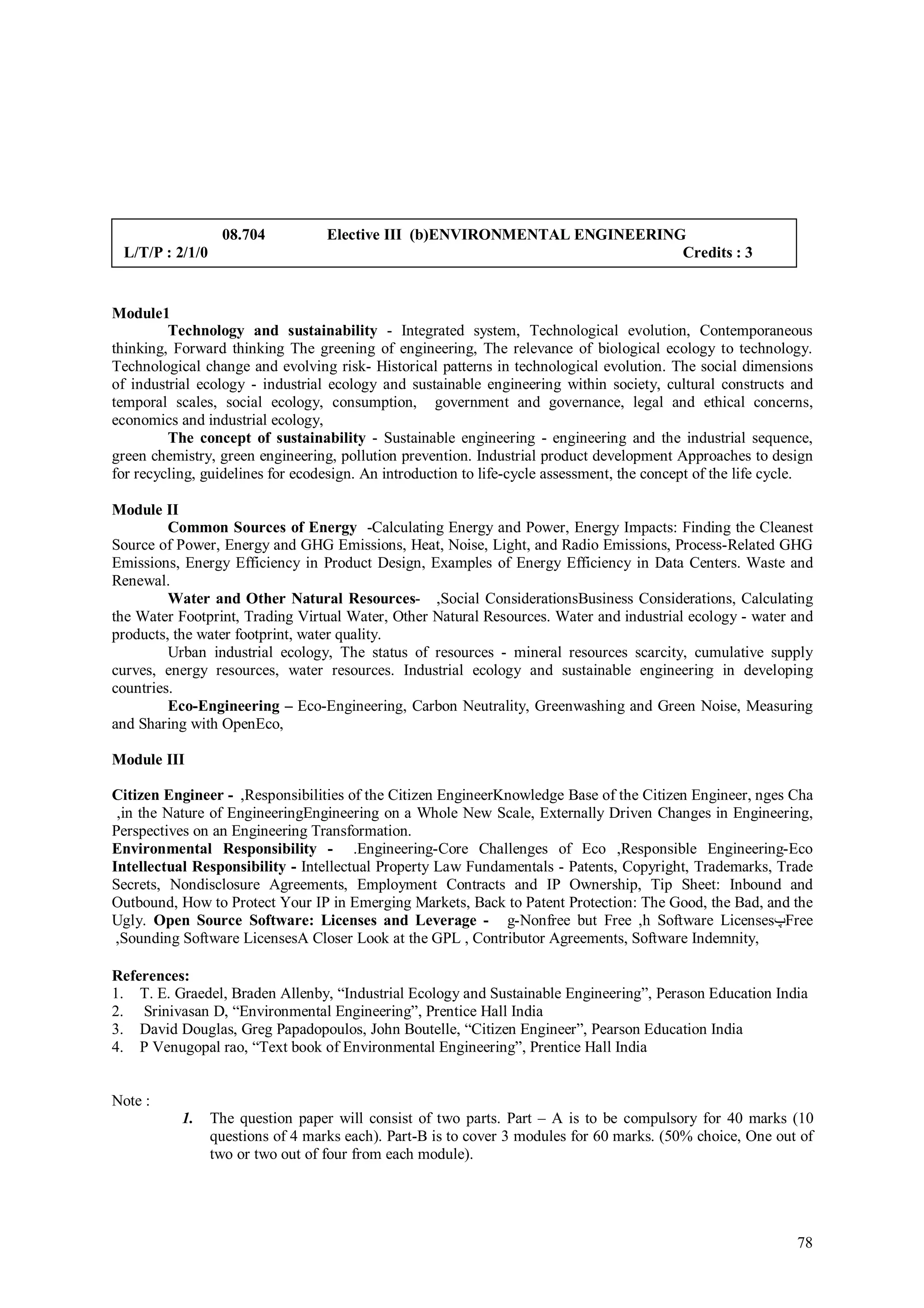 08.704           Elective III (b)ENVIRONMENTAL ENGINEERING
 L/T/P : 2/1/0                                                              Credits : 3


Module1
         Technology and sustainability - Integrated system, Technological evolution, Contemporaneous
thinking, Forward thinking The greening of engineering, The relevance of biological ecology to technology.
Technological change and evolving risk- Historical patterns in technological evolution. The social dimensions
of industrial ecology - industrial ecology and sustainable engineering within society, cultural constructs and
temporal scales, social ecology, consumption, government and governance, legal and ethical concerns,
economics and industrial ecology,
         The concept of sustainability - Sustainable engineering - engineering and the industrial sequence,
green chemistry, green engineering, pollution prevention. Industrial product development Approaches to design
for recycling, guidelines for ecodesign. An introduction to life-cycle assessment, the concept of the life cycle.

Module II
         Common Sources of Energy -Calculating Energy and Power, Energy Impacts: Finding the Cleanest
Source of Power, Energy and GHG Emissions, Heat, Noise, Light, and Radio Emissions, Process-Related GHG
Emissions, Energy Efficiency in Product Design, Examples of Energy Efficiency in Data Centers. Waste and
Renewal.
         Water and Other Natural Resources- ,Social ConsiderationsBusiness Considerations, Calculating
the Water Footprint, Trading Virtual Water, Other Natural Resources. Water and industrial ecology - water and
products, the water footprint, water quality.
         Urban industrial ecology, The status of resources - mineral resources scarcity, cumulative supply
curves, energy resources, water resources. Industrial ecology and sustainable engineering in developing
countries.
         Eco-Engineering – Eco-Engineering, Carbon Neutrality, Greenwashing and Green Noise, Measuring
and Sharing with OpenEco,

Module III

Citizen Engineer - ,Responsibilities of the Citizen EngineerKnowledge Base of the Citizen Engineer, nges Cha
 ,in the Nature of EngineeringEngineering on a Whole New Scale, Externally Driven Changes in Engineering,
Perspectives on an Engineering Transformation.
Environmental Responsibility - .Engineering-Core Challenges of Eco ,Responsible Engineering-Eco
Intellectual Responsibility - Intellectual Property Law Fundamentals - Patents, Copyright, Trademarks, Trade
Secrets, Nondisclosure Agreements, Employment Contracts and IP Ownership, Tip Sheet: Inbound and
Outbound, How to Protect Your IP in Emerging Markets, Back to Patent Protection: The Good, the Bad, and the
Ugly. Open Source Software: Licenses and Leverage - g-Nonfree but Free ,h Software Licenses‫پ‬Free
 ,Sounding Software LicensesA Closer Look at the GPL , Contributor Agreements, Software Indemnity,

References:
1. T. E. Graedel, Braden Allenby, “Industrial Ecology and Sustainable Engineering”, Perason Education India
2. Srinivasan D, “Environmental Engineering”, Prentice Hall India
3. David Douglas, Greg Papadopoulos, John Boutelle, “Citizen Engineer”, Pearson Education India
4. P Venugopal rao, “Text book of Environmental Engineering”, Prentice Hall India


Note :
           1.    The question paper will consist of two parts. Part – A is to be compulsory for 40 marks (10
                 questions of 4 marks each). Part-B is to cover 3 modules for 60 marks. (50% choice, One out of
                 two or two out of four from each module).




                                                                                                              78
 