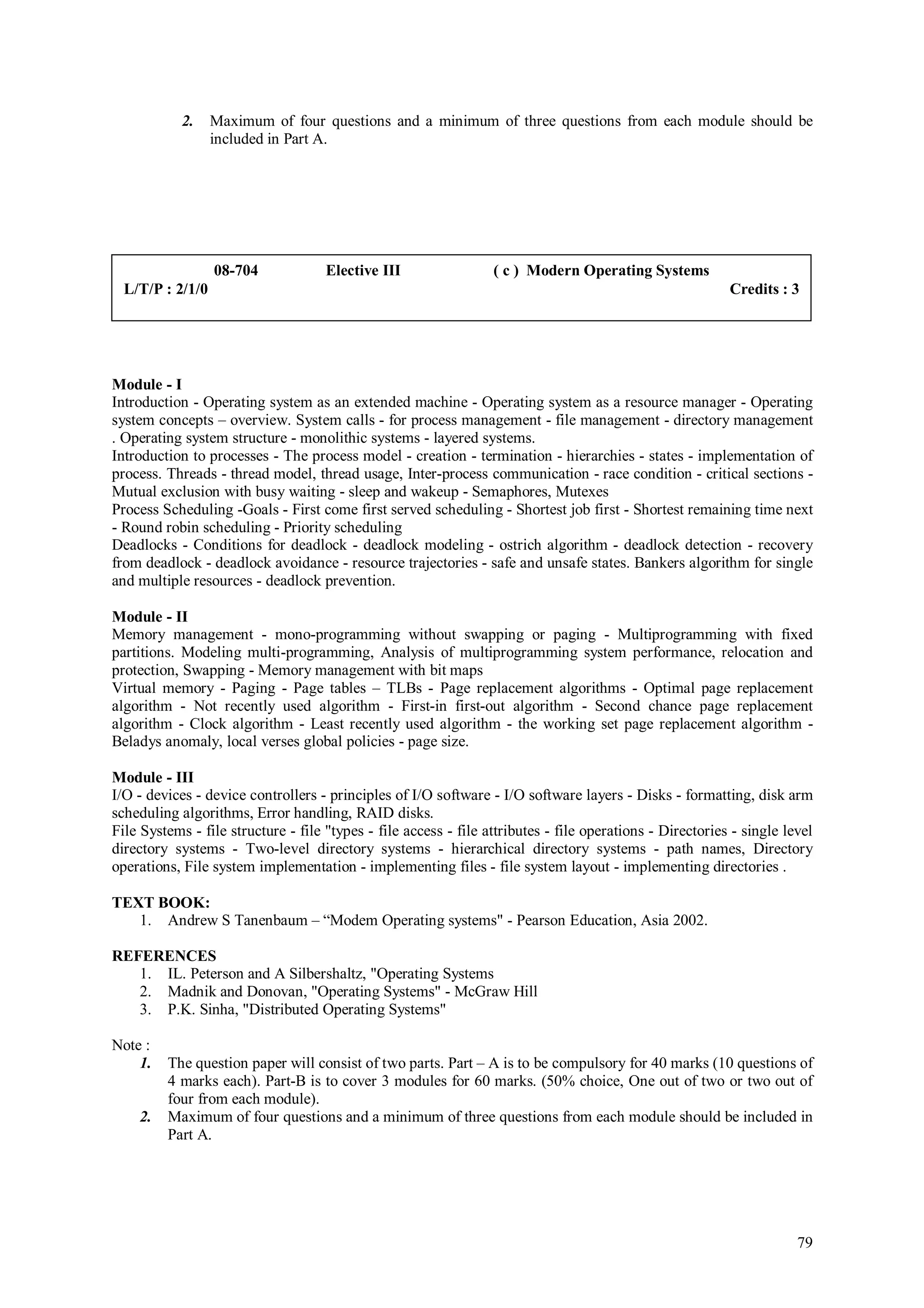 2.    Maximum of four questions and a minimum of three questions from each module should be
                  included in Part A.




                  08-704             Elective III                 ( c ) Modern Operating Systems
  L/T/P : 2/1/0                                                                                            Credits : 3




Module - I
Introduction - Operating system as an extended machine - Operating system as a resource manager - Operating
system concepts – overview. System calls - for process management - file management - directory management
. Operating system structure - monolithic systems - layered systems.
Introduction to processes - The process model - creation - termination - hierarchies - states - implementation of
process. Threads - thread model, thread usage, Inter-process communication - race condition - critical sections -
Mutual exclusion with busy waiting - sleep and wakeup - Semaphores, Mutexes
Process Scheduling -Goals - First come first served scheduling - Shortest job first - Shortest remaining time next
- Round robin scheduling - Priority scheduling
Deadlocks - Conditions for deadlock - deadlock modeling - ostrich algorithm - deadlock detection - recovery
from deadlock - deadlock avoidance - resource trajectories - safe and unsafe states. Bankers algorithm for single
and multiple resources - deadlock prevention.

Module - II
Memory management - mono-programming without swapping or paging - Multiprogramming with fixed
partitions. Modeling multi-programming, Analysis of multiprogramming system performance, relocation and
protection, Swapping - Memory management with bit maps
Virtual memory - Paging - Page tables – TLBs - Page replacement algorithms - Optimal page replacement
algorithm - Not recently used algorithm - First-in first-out algorithm - Second chance page replacement
algorithm - Clock algorithm - Least recently used algorithm - the working set page replacement algorithm -
Beladys anomaly, local verses global policies - page size.

Module - III
I/O - devices - device controllers - principles of I/O software - I/O software layers - Disks - formatting, disk arm
scheduling algorithms, Error handling, RAID disks.
File Systems - file structure - file "types - file access - file attributes - file operations - Directories - single level
directory systems - Two-level directory systems - hierarchical directory systems - path names, Directory
operations, File system implementation - implementing files - file system layout - implementing directories .

TEXT BOOK:
   1. Andrew S Tanenbaum – “Modem Operating systems" - Pearson Education, Asia 2002.

REFERENCES
   1. IL. Peterson and A Silbershaltz, "Operating Systems
   2. Madnik and Donovan, "Operating Systems" - McGraw Hill
   3. P.K. Sinha, "Distributed Operating Systems"

Note :
    1.   The question paper will consist of two parts. Part – A is to be compulsory for 40 marks (10 questions of
         4 marks each). Part-B is to cover 3 modules for 60 marks. (50% choice, One out of two or two out of
         four from each module).
    2.   Maximum of four questions and a minimum of three questions from each module should be included in
         Part A.




                                                                                                                       79
 