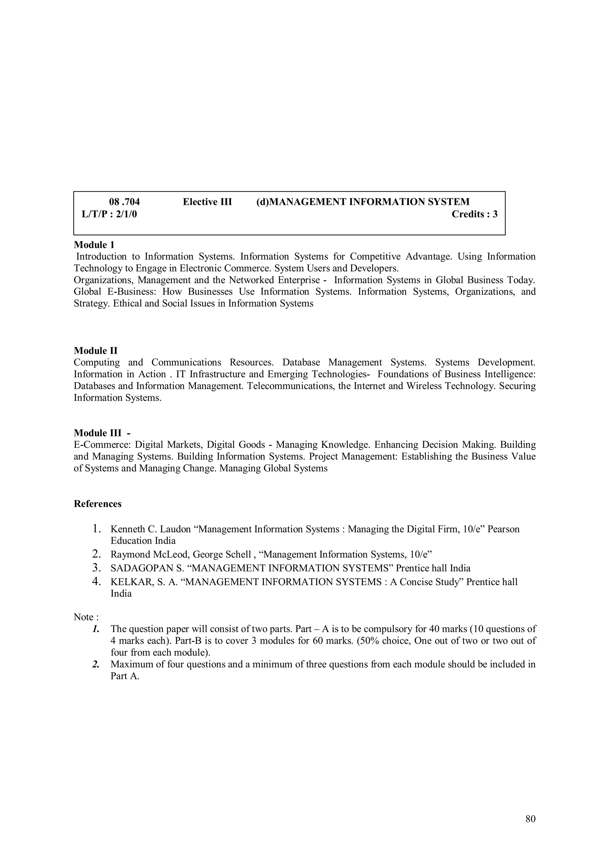 08 .704            Elective III      (d)MANAGEMENT INFORMATION SYSTEM
 L/T/P : 2/1/0                                                            Credits : 3

Module 1
Introduction to Information Systems. Information Systems for Competitive Advantage. Using Information
Technology to Engage in Electronic Commerce. System Users and Developers.
Organizations, Management and the Networked Enterprise - Information Systems in Global Business Today.
Global E-Business: How Businesses Use Information Systems. Information Systems, Organizations, and
Strategy. Ethical and Social Issues in Information Systems



Module II
Computing and Communications Resources. Database Management Systems. Systems Development.
Information in Action . IT Infrastructure and Emerging Technologies- Foundations of Business Intelligence:
Databases and Information Management. Telecommunications, the Internet and Wireless Technology. Securing
Information Systems.


Module III -
E-Commerce: Digital Markets, Digital Goods - Managing Knowledge. Enhancing Decision Making. Building
and Managing Systems. Building Information Systems. Project Management: Establishing the Business Value
of Systems and Managing Change. Managing Global Systems


References

    1. Kenneth C. Laudon “Management Information Systems : Managing the Digital Firm, 10/e” Pearson
       Education India
    2. Raymond McLeod, George Schell , “Management Information Systems, 10/e”
    3. SADAGOPAN S. “MANAGEMENT INFORMATION SYSTEMS” Prentice hall India
    4. KELKAR, S. A. “MANAGEMENT INFORMATION SYSTEMS : A Concise Study” Prentice hall
       India

Note :
    1.   The question paper will consist of two parts. Part – A is to be compulsory for 40 marks (10 questions of
         4 marks each). Part-B is to cover 3 modules for 60 marks. (50% choice, One out of two or two out of
         four from each module).
    2.   Maximum of four questions and a minimum of three questions from each module should be included in
         Part A.




                                                                                                              80
 