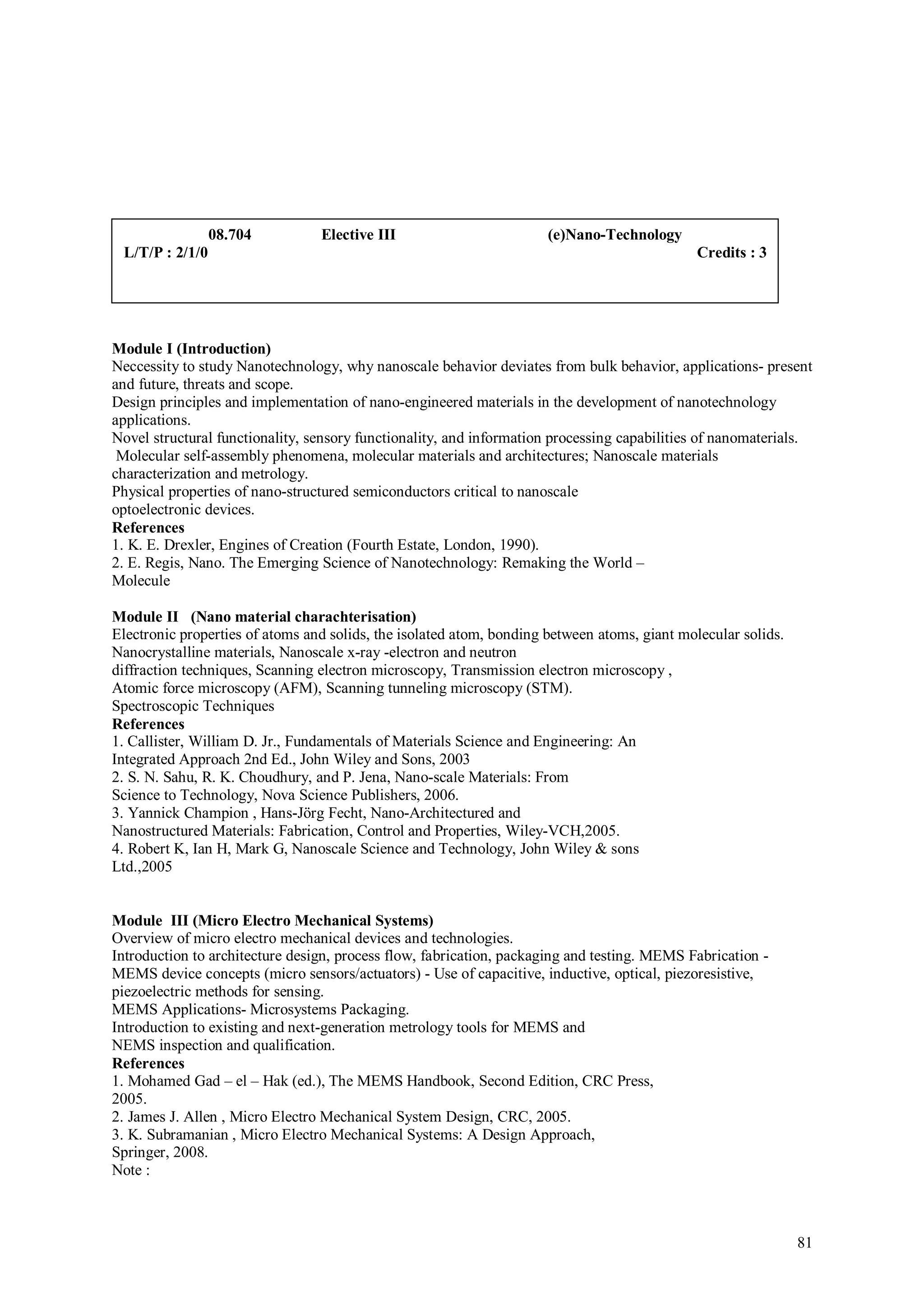 08.704          Elective III                         (e)Nano-Technology
 L/T/P : 2/1/0                                                                                Credits : 3




Module I (Introduction)
Neccessity to study Nanotechnology, why nanoscale behavior deviates from bulk behavior, applications- present
and future, threats and scope.
Design principles and implementation of nano-engineered materials in the development of nanotechnology
applications.
Novel structural functionality, sensory functionality, and information processing capabilities of nanomaterials.
 Molecular self-assembly phenomena, molecular materials and architectures; Nanoscale materials
characterization and metrology.
Physical properties of nano-structured semiconductors critical to nanoscale
optoelectronic devices.
References
1. K. E. Drexler, Engines of Creation (Fourth Estate, London, 1990).
2. E. Regis, Nano. The Emerging Science of Nanotechnology: Remaking the World –
Molecule

Module II (Nano material charachterisation)
Electronic properties of atoms and solids, the isolated atom, bonding between atoms, giant molecular solids.
Nanocrystalline materials, Nanoscale x-ray -electron and neutron
diffraction techniques, Scanning electron microscopy, Transmission electron microscopy ,
Atomic force microscopy (AFM), Scanning tunneling microscopy (STM).
Spectroscopic Techniques
References
1. Callister, William D. Jr., Fundamentals of Materials Science and Engineering: An
Integrated Approach 2nd Ed., John Wiley and Sons, 2003
2. S. N. Sahu, R. K. Choudhury, and P. Jena, Nano-scale Materials: From
Science to Technology, Nova Science Publishers, 2006.
3. Yannick Champion , Hans-Jörg Fecht, Nano-Architectured and
Nanostructured Materials: Fabrication, Control and Properties, Wiley-VCH,2005.
4. Robert K, Ian H, Mark G, Nanoscale Science and Technology, John Wiley & sons
Ltd.,2005


Module III (Micro Electro Mechanical Systems)
Overview of micro electro mechanical devices and technologies.
Introduction to architecture design, process flow, fabrication, packaging and testing. MEMS Fabrication -
MEMS device concepts (micro sensors/actuators) - Use of capacitive, inductive, optical, piezoresistive,
piezoelectric methods for sensing.
MEMS Applications- Microsystems Packaging.
Introduction to existing and next-generation metrology tools for MEMS and
NEMS inspection and qualification.
References
1. Mohamed Gad – el – Hak (ed.), The MEMS Handbook, Second Edition, CRC Press,
2005.
2. James J. Allen , Micro Electro Mechanical System Design, CRC, 2005.
3. K. Subramanian , Micro Electro Mechanical Systems: A Design Approach,
Springer, 2008.
Note :



                                                                                                               81
 
