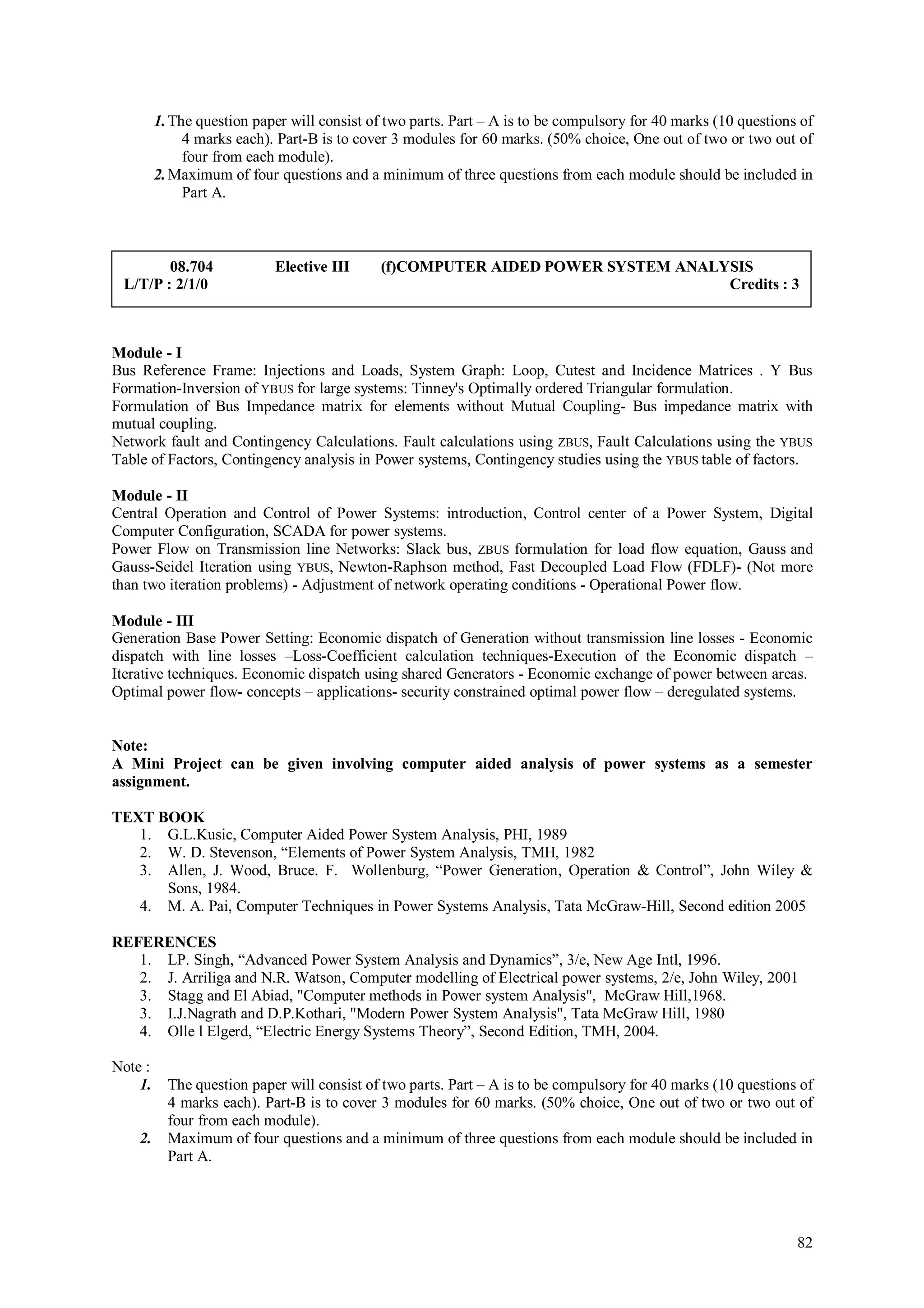 1. The question paper will consist of two parts. Part – A is to be compulsory for 40 marks (10 questions of
              4 marks each). Part-B is to cover 3 modules for 60 marks. (50% choice, One out of two or two out of
              four from each module).
         2. Maximum of four questions and a minimum of three questions from each module should be included in
              Part A.



        08.704              Elective III     (f)COMPUTER AIDED POWER SYSTEM ANALYSIS
 L/T/P : 2/1/0                                                                   Credits : 3



Module - I
Bus Reference Frame: Injections and Loads, System Graph: Loop, Cutest and Incidence Matrices . Y Bus
Formation-Inversion of YBUS for large systems: Tinney's Optimally ordered Triangular formulation.
Formulation of Bus Impedance matrix for elements without Mutual Coupling- Bus impedance matrix with
mutual coupling.
Network fault and Contingency Calculations. Fault calculations using ZBUS, Fault Calculations using the YBUS
Table of Factors, Contingency analysis in Power systems, Contingency studies using the YBUS table of factors.

Module - II
Central Operation and Control of Power Systems: introduction, Control center of a Power System, Digital
Computer Configuration, SCADA for power systems.
Power Flow on Transmission line Networks: Slack bus, ZBUS formulation for load flow equation, Gauss and
Gauss-Seidel Iteration using YBUS, Newton-Raphson method, Fast Decoupled Load Flow (FDLF)- (Not more
than two iteration problems) - Adjustment of network operating conditions - Operational Power flow.

Module - III
Generation Base Power Setting: Economic dispatch of Generation without transmission line losses - Economic
dispatch with line losses –Loss-Coefficient calculation techniques-Execution of the Economic dispatch –
Iterative techniques. Economic dispatch using shared Generators - Economic exchange of power between areas.
Optimal power flow- concepts – applications- security constrained optimal power flow – deregulated systems.


Note:
A Mini Project can be given involving computer aided analysis of power systems as a semester
assignment.

TEXT BOOK
   1. G.L.Kusic, Computer Aided Power System Analysis, PHI, 1989
   2. W. D. Stevenson, “Elements of Power System Analysis, TMH, 1982
   3. Allen, J. Wood, Bruce. F. Wollenburg, “Power Generation, Operation & Control”, John Wiley &
      Sons, 1984.
   4. M. A. Pai, Computer Techniques in Power Systems Analysis, Tata McGraw-Hill, Second edition 2005

REFERENCES
   1. LP. Singh, “Advanced Power System Analysis and Dynamics”, 3/e, New Age Intl, 1996.
   2. J. Arriliga and N.R. Watson, Computer modelling of Electrical power systems, 2/e, John Wiley, 2001
   3. Stagg and El Abiad, "Computer methods in Power system Analysis", McGraw Hill,1968.
   3. I.J.Nagrath and D.P.Kothari, "Modern Power System Analysis", Tata McGraw Hill, 1980
   4. Olle l Elgerd, “Electric Energy Systems Theory”, Second Edition, TMH, 2004.

Note :
    1.     The question paper will consist of two parts. Part – A is to be compulsory for 40 marks (10 questions of
           4 marks each). Part-B is to cover 3 modules for 60 marks. (50% choice, One out of two or two out of
           four from each module).
    2.     Maximum of four questions and a minimum of three questions from each module should be included in
           Part A.




                                                                                                                 82
 