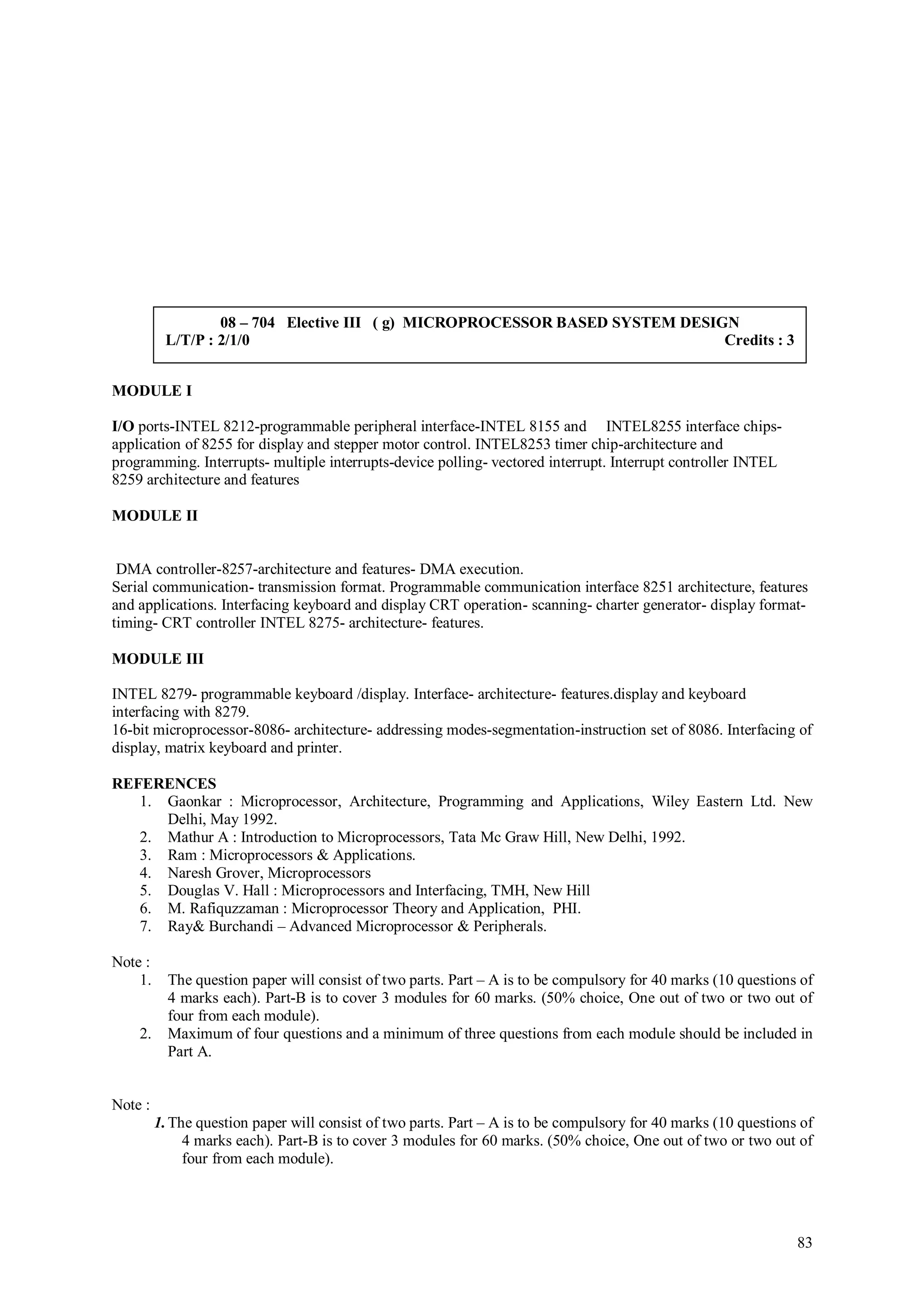 08 – 704 Elective III ( g) MICROPROCESSOR BASED SYSTEM DESIGN
          L/T/P : 2/1/0                                                       Credits : 3


MODULE I

I/O ports-INTEL 8212-programmable peripheral interface-INTEL 8155 and INTEL8255 interface chips-
application of 8255 for display and stepper motor control. INTEL8253 timer chip-architecture and
programming. Interrupts- multiple interrupts-device polling- vectored interrupt. Interrupt controller INTEL
8259 architecture and features

MODULE II


 DMA controller-8257-architecture and features- DMA execution.
Serial communication- transmission format. Programmable communication interface 8251 architecture, features
and applications. Interfacing keyboard and display CRT operation- scanning- charter generator- display format-
timing- CRT controller INTEL 8275- architecture- features.

MODULE III

INTEL 8279- programmable keyboard /display. Interface- architecture- features.display and keyboard
interfacing with 8279.
16-bit microprocessor-8086- architecture- addressing modes-segmentation-instruction set of 8086. Interfacing of
display, matrix keyboard and printer.

REFERENCES
   1. Gaonkar : Microprocessor, Architecture, Programming and Applications, Wiley Eastern Ltd. New
      Delhi, May 1992.
   2. Mathur A : Introduction to Microprocessors, Tata Mc Graw Hill, New Delhi, 1992.
   3. Ram : Microprocessors & Applications.
   4. Naresh Grover, Microprocessors
   5. Douglas V. Hall : Microprocessors and Interfacing, TMH, New Hill
   6. M. Rafiquzzaman : Microprocessor Theory and Application, PHI.
   7. Ray& Burchandi – Advanced Microprocessor & Peripherals.

Note :
    1.     The question paper will consist of two parts. Part – A is to be compulsory for 40 marks (10 questions of
           4 marks each). Part-B is to cover 3 modules for 60 marks. (50% choice, One out of two or two out of
           four from each module).
    2.     Maximum of four questions and a minimum of three questions from each module should be included in
           Part A.


Note :
         1. The question paper will consist of two parts. Part – A is to be compulsory for 40 marks (10 questions of
              4 marks each). Part-B is to cover 3 modules for 60 marks. (50% choice, One out of two or two out of
              four from each module).




                                                                                                                 83
 