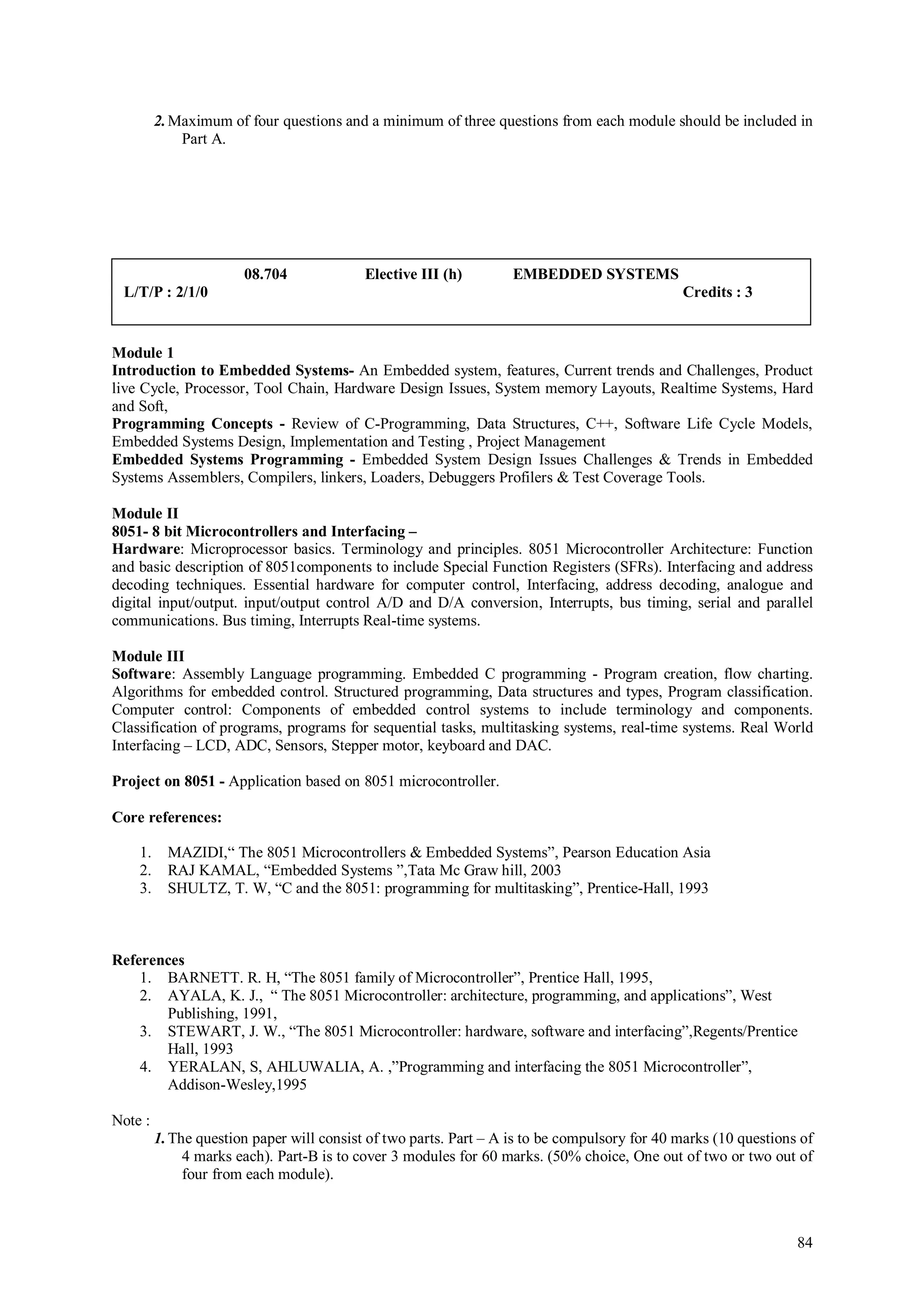 2. Maximum of four questions and a minimum of three questions from each module should be included in
             Part A.




                       08.704              Elective III (h)        EMBEDDED SYSTEMS
 L/T/P : 2/1/0                                                                                Credits : 3


Module 1
Introduction to Embedded Systems- An Embedded system, features, Current trends and Challenges, Product
live Cycle, Processor, Tool Chain, Hardware Design Issues, System memory Layouts, Realtime Systems, Hard
and Soft,
Programming Concepts - Review of C-Programming, Data Structures, C++, Software Life Cycle Models,
Embedded Systems Design, Implementation and Testing , Project Management
Embedded Systems Programming - Embedded System Design Issues Challenges & Trends in Embedded
Systems Assemblers, Compilers, linkers, Loaders, Debuggers Profilers & Test Coverage Tools.

Module II
8051- 8 bit Microcontrollers and Interfacing –
Hardware: Microprocessor basics. Terminology and principles. 8051 Microcontroller Architecture: Function
and basic description of 8051components to include Special Function Registers (SFRs). Interfacing and address
decoding techniques. Essential hardware for computer control, Interfacing, address decoding, analogue and
digital input/output. input/output control A/D and D/A conversion, Interrupts, bus timing, serial and parallel
communications. Bus timing, Interrupts Real-time systems.

Module III
Software: Assembly Language programming. Embedded C programming - Program creation, flow charting.
Algorithms for embedded control. Structured programming, Data structures and types, Program classification.
Computer control: Components of embedded control systems to include terminology and components.
Classification of programs, programs for sequential tasks, multitasking systems, real-time systems. Real World
Interfacing – LCD, ADC, Sensors, Stepper motor, keyboard and DAC.

Project on 8051 - Application based on 8051 microcontroller.

Core references:

    1.     MAZIDI,“ The 8051 Microcontrollers & Embedded Systems”, Pearson Education Asia
    2.     RAJ KAMAL, “Embedded Systems ”,Tata Mc Graw hill, 2003
    3.     SHULTZ, T. W, “C and the 8051: programming for multitasking”, Prentice-Hall, 1993



References
    1. BARNETT. R. H, “The 8051 family of Microcontroller”, Prentice Hall, 1995,
    2. AYALA, K. J., “ The 8051 Microcontroller: architecture, programming, and applications”, West
       Publishing, 1991,
    3. STEWART, J. W., “The 8051 Microcontroller: hardware, software and interfacing”,Regents/Prentice
       Hall, 1993
    4. YERALAN, S, AHLUWALIA, A. ,”Programming and interfacing the 8051 Microcontroller”,
       Addison-Wesley,1995

Note :
         1. The question paper will consist of two parts. Part – A is to be compulsory for 40 marks (10 questions of
              4 marks each). Part-B is to cover 3 modules for 60 marks. (50% choice, One out of two or two out of
              four from each module).



                                                                                                                 84
 