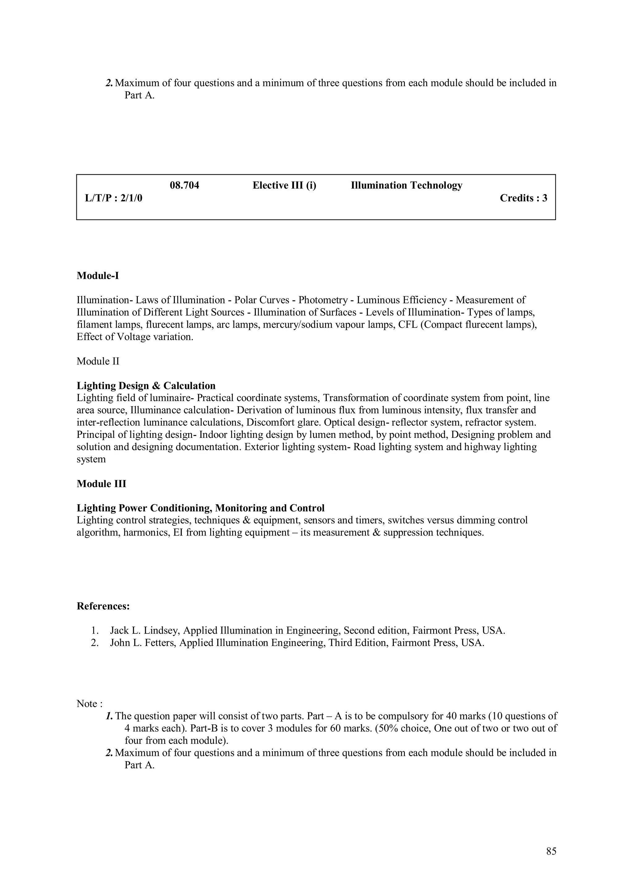 2. Maximum of four questions and a minimum of three questions from each module should be included in
             Part A.




                        08.704             Elective III (i)        Illumination Technology
 L/T/P : 2/1/0                                                                                        Credits : 3




Module-I

Illumination- Laws of Illumination - Polar Curves - Photometry - Luminous Efficiency - Measurement of
Illumination of Different Light Sources - Illumination of Surfaces - Levels of Illumination- Types of lamps,
filament lamps, flurecent lamps, arc lamps, mercury/sodium vapour lamps, CFL (Compact flurecent lamps),
Effect of Voltage variation.

Module II

Lighting Design & Calculation
Lighting field of luminaire- Practical coordinate systems, Transformation of coordinate system from point, line
area source, Illuminance calculation- Derivation of luminous flux from luminous intensity, flux transfer and
inter-reflection luminance calculations, Discomfort glare. Optical design- reflector system, refractor system.
Principal of lighting design- Indoor lighting design by lumen method, by point method, Designing problem and
solution and designing documentation. Exterior lighting system- Road lighting system and highway lighting
system

Module III

Lighting Power Conditioning, Monitoring and Control
Lighting control strategies, techniques & equipment, sensors and timers, switches versus dimming control
algorithm, harmonics, EI from lighting equipment – its measurement & suppression techniques.




References:

   1.     Jack L. Lindsey, Applied Illumination in Engineering, Second edition, Fairmont Press, USA.
   2.     John L. Fetters, Applied Illumination Engineering, Third Edition, Fairmont Press, USA.




Note :
         1. The question paper will consist of two parts. Part – A is to be compulsory for 40 marks (10 questions of
              4 marks each). Part-B is to cover 3 modules for 60 marks. (50% choice, One out of two or two out of
              four from each module).
         2. Maximum of four questions and a minimum of three questions from each module should be included in
              Part A.




                                                                                                                 85
 