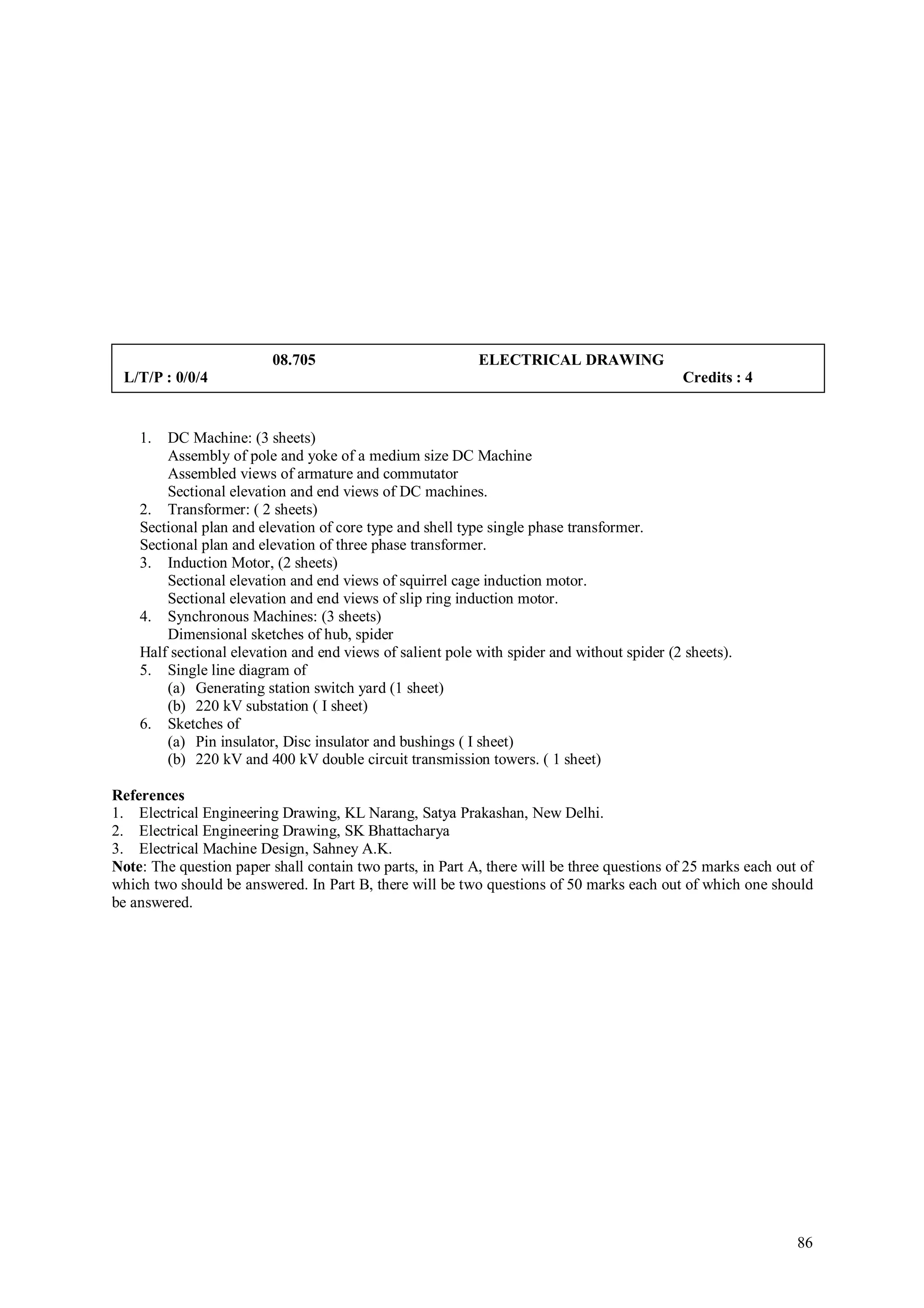 08.705                           ELECTRICAL DRAWING
 L/T/P : 0/0/4                                                                              Credits : 4


    1.  DC Machine: (3 sheets)
        Assembly of pole and yoke of a medium size DC Machine
        Assembled views of armature and commutator
        Sectional elevation and end views of DC machines.
    2. Transformer: ( 2 sheets)
    Sectional plan and elevation of core type and shell type single phase transformer.
    Sectional plan and elevation of three phase transformer.
    3. Induction Motor, (2 sheets)
        Sectional elevation and end views of squirrel cage induction motor.
        Sectional elevation and end views of slip ring induction motor.
    4. Synchronous Machines: (3 sheets)
        Dimensional sketches of hub, spider
    Half sectional elevation and end views of salient pole with spider and without spider (2 sheets).
    5. Single line diagram of
        (a) Generating station switch yard (1 sheet)
        (b) 220 kV substation ( I sheet)
    6. Sketches of
        (a) Pin insulator, Disc insulator and bushings ( I sheet)
        (b) 220 kV and 400 kV double circuit transmission towers. ( 1 sheet)

References
1. Electrical Engineering Drawing, KL Narang, Satya Prakashan, New Delhi.
2. Electrical Engineering Drawing, SK Bhattacharya
3. Electrical Machine Design, Sahney A.K.
Note: The question paper shall contain two parts, in Part A, there will be three questions of 25 marks each out of
which two should be answered. In Part B, there will be two questions of 50 marks each out of which one should
be answered.




                                                                                                               86
 
