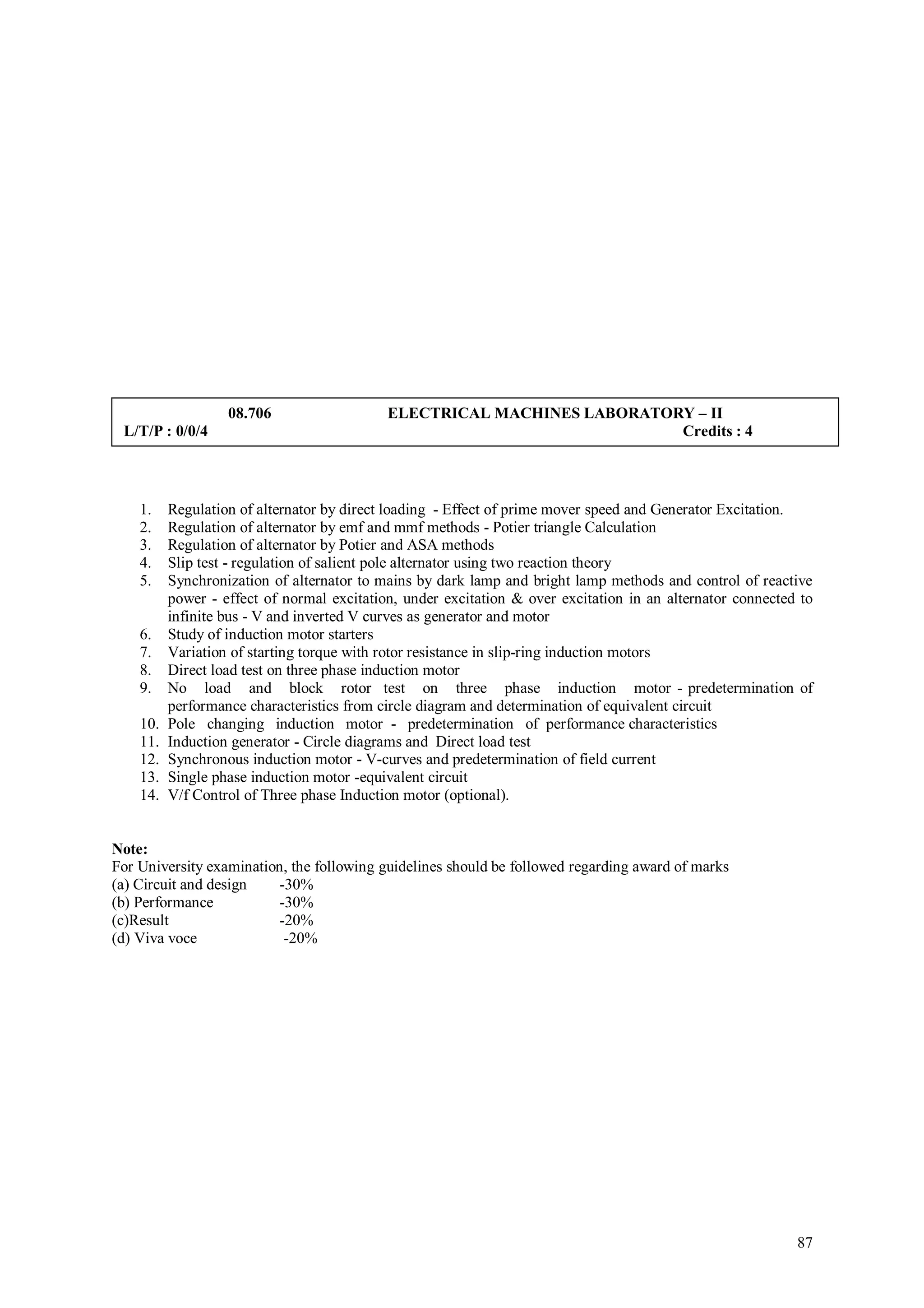 08.706                   ELECTRICAL MACHINES LABORATORY – II
 L/T/P : 0/0/4                                                           Credits : 4



    1.    Regulation of alternator by direct loading - Effect of prime mover speed and Generator Excitation.
    2.    Regulation of alternator by emf and mmf methods - Potier triangle Calculation
    3.    Regulation of alternator by Potier and ASA methods
    4.    Slip test - regulation of salient pole alternator using two reaction theory
    5.    Synchronization of alternator to mains by dark lamp and bright lamp methods and control of reactive
          power - effect of normal excitation, under excitation & over excitation in an alternator connected to
          infinite bus - V and inverted V curves as generator and motor
    6.    Study of induction motor starters
    7.    Variation of starting torque with rotor resistance in slip-ring induction motors
    8.    Direct load test on three phase induction motor
    9.    No load and block rotor test on three phase induction motor - predetermination of
          performance characteristics from circle diagram and determination of equivalent circuit
    10.   Pole changing induction motor - predetermination of performance characteristics
    11.   Induction generator - Circle diagrams and Direct load test
    12.   Synchronous induction motor - V-curves and predetermination of field current
    13.   Single phase induction motor -equivalent circuit
    14.   V/f Control of Three phase Induction motor (optional).


Note:
For University examination, the following guidelines should be followed regarding award of marks
(a) Circuit and design    -30%
(b) Performance           -30%
(c)Result                 -20%
(d) Viva voce              -20%




                                                                                                            87
 