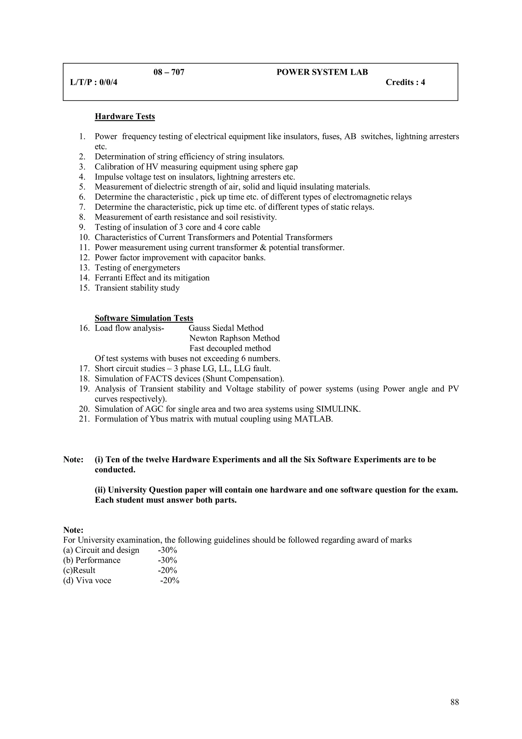 08 – 707                           POWER SYSTEM LAB
 L/T/P : 0/0/4                                                                               Credits : 4


          Hardware Tests

    1.    Power frequency testing of electrical equipment like insulators, fuses, AB switches, lightning arresters
          etc.
    2.    Determination of string efficiency of string insulators.
    3.    Calibration of HV measuring equipment using sphere gap
    4.    Impulse voltage test on insulators, lightning arresters etc.
    5.    Measurement of dielectric strength of air, solid and liquid insulating materials.
    6.    Determine the characteristic , pick up time etc. of different types of electromagnetic relays
    7.    Determine the characteristic, pick up time etc. of different types of static relays.
    8.    Measurement of earth resistance and soil resistivity.
    9.    Testing of insulation of 3 core and 4 core cable
    10.   Characteristics of Current Transformers and Potential Transformers
    11.   Power measurement using current transformer & potential transformer.
    12.   Power factor improvement with capacitor banks.
    13.   Testing of energymeters
    14.   Ferranti Effect and its mitigation
    15.   Transient stability study


        Software Simulation Tests
    16. Load flow analysis-         Gauss Siedal Method
                                    Newton Raphson Method
                                    Fast decoupled method
        Of test systems with buses not exceeding 6 numbers.
    17. Short circuit studies – 3 phase LG, LL, LLG fault.
    18. Simulation of FACTS devices (Shunt Compensation).
    19. Analysis of Transient stability and Voltage stability of power systems (using Power angle and PV
        curves respectively).
    20. Simulation of AGC for single area and two area systems using SIMULINK.
    21. Formulation of Ybus matrix with mutual coupling using MATLAB.



Note:     (i) Ten of the twelve Hardware Experiments and all the Six Software Experiments are to be
          conducted.

          (ii) University Question paper will contain one hardware and one software question for the exam.
          Each student must answer both parts.


Note:
For University examination, the following guidelines should be followed regarding award of marks
(a) Circuit and design    -30%
(b) Performance           -30%
(c)Result                 -20%
(d) Viva voce              -20%




                                                                                                               88
 