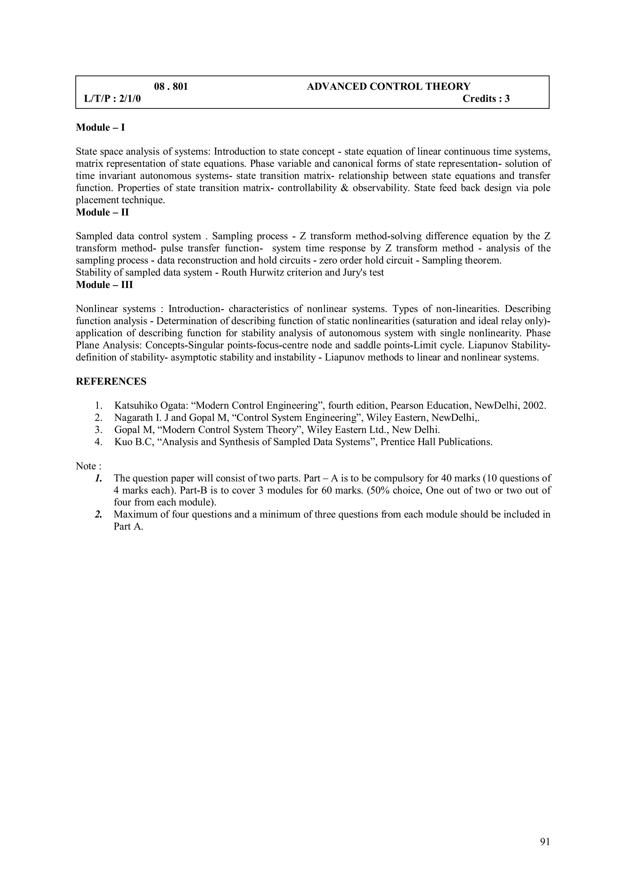 08 . 801                             ADVANCED CONTROL THEORY
 L/T/P : 2/1/0                                                                Credits : 3

Module – I

State space analysis of systems: Introduction to state concept - state equation of linear continuous time systems,
matrix representation of state equations. Phase variable and canonical forms of state representation- solution of
time invariant autonomous systems- state transition matrix- relationship between state equations and transfer
function. Properties of state transition matrix- controllability & observability. State feed back design via pole
placement technique.
Module – II

Sampled data control system . Sampling process - Z transform method-solving difference equation by the Z
transform method- pulse transfer function- system time response by Z transform method - analysis of the
sampling process - data reconstruction and hold circuits - zero order hold circuit - Sampling theorem.
Stability of sampled data system - Routh Hurwitz criterion and Jury's test
Module – III

Nonlinear systems : Introduction- characteristics of nonlinear systems. Types of non-linearities. Describing
function analysis - Determination of describing function of static nonlinearities (saturation and ideal relay only)-
application of describing function for stability analysis of autonomous system with single nonlinearity. Phase
Plane Analysis: Concepts-Singular points-focus-centre node and saddle points-Limit cycle. Liapunov Stability-
definition of stability- asymptotic stability and instability - Liapunov methods to linear and nonlinear systems.

REFERENCES

    1.   Katsuhiko Ogata: “Modern Control Engineering”, fourth edition, Pearson Education, NewDelhi, 2002.
    2.   Nagarath I. J and Gopal M, “Control System Engineering”, Wiley Eastern, NewDelhi,.
    3.   Gopal M, “Modern Control System Theory”, Wiley Eastern Ltd., New Delhi.
    4.   Kuo B.C, “Analysis and Synthesis of Sampled Data Systems”, Prentice Hall Publications.

Note :
    1.   The question paper will consist of two parts. Part – A is to be compulsory for 40 marks (10 questions of
         4 marks each). Part-B is to cover 3 modules for 60 marks. (50% choice, One out of two or two out of
         four from each module).
    2.   Maximum of four questions and a minimum of three questions from each module should be included in
         Part A.




                                                                                                                 91
 