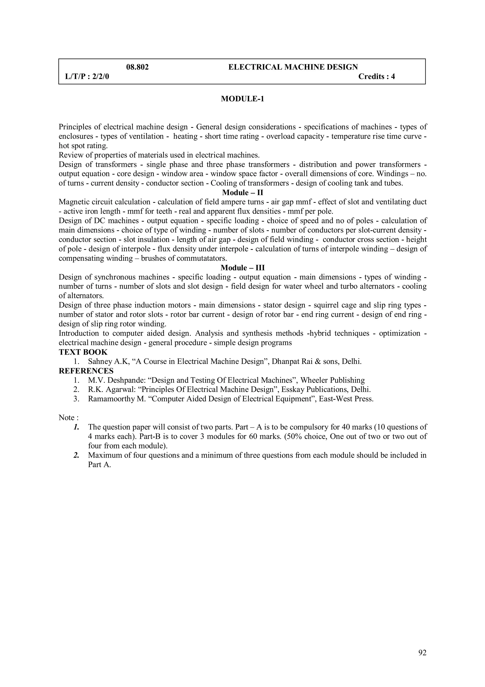 08.802                          ELECTRICAL MACHINE DESIGN
 L/T/P : 2/2/0                                                                                Credits : 4

                                                   MODULE-1


Principles of electrical machine design - General design considerations - specifications of machines - types of
enclosures - types of ventilation - heating - short time rating - overload capacity - temperature rise time curve -
hot spot rating.
Review of properties of materials used in electrical machines.
Design of transformers - single phase and three phase transformers - distribution and power transformers -
output equation - core design - window area - window space factor - overall dimensions of core. Windings – no.
of turns - current density - conductor section - Cooling of transformers - design of cooling tank and tubes.
                                                     Module – II
Magnetic circuit calculation - calculation of field ampere turns - air gap mmf - effect of slot and ventilating duct
- active iron length - mmf for teeth - real and apparent flux densities - mmf per pole.
Design of DC machines - output equation - specific loading - choice of speed and no of poles - calculation of
main dimensions - choice of type of winding - number of slots - number of conductors per slot-current density -
conductor section - slot insulation - length of air gap - design of field winding - conductor cross section - height
of pole - design of interpole - flux density under interpole - calculation of turns of interpole winding – design of
compensating winding – brushes of commutatators.
                                                    Module – III
Design of synchronous machines - specific loading - output equation - main dimensions - types of winding -
number of turns - number of slots and slot design - field design for water wheel and turbo alternators - cooling
of alternators.
Design of three phase induction motors - main dimensions - stator design - squirrel cage and slip ring types -
number of stator and rotor slots - rotor bar current - design of rotor bar - end ring current - design of end ring -
design of slip ring rotor winding.
Introduction to computer aided design. Analysis and synthesis methods -hybrid techniques - optimization -
electrical machine design - general procedure - simple design programs
TEXT BOOK
     1. Sahney A.K, “A Course in Electrical Machine Design”, Dhanpat Rai & sons, Delhi.
REFERENCES
     1. M.V. Deshpande: “Design and Testing Of Electrical Machines”, Wheeler Publishing
     2. R.K. Agarwal: “Principles Of Electrical Machine Design”, Esskay Publications, Delhi.
     3. Ramamoorthy M. “Computer Aided Design of Electrical Equipment”, East-West Press.

Note :
    1.   The question paper will consist of two parts. Part – A is to be compulsory for 40 marks (10 questions of
         4 marks each). Part-B is to cover 3 modules for 60 marks. (50% choice, One out of two or two out of
         four from each module).
    2.   Maximum of four questions and a minimum of three questions from each module should be included in
         Part A.




                                                                                                                 92
 