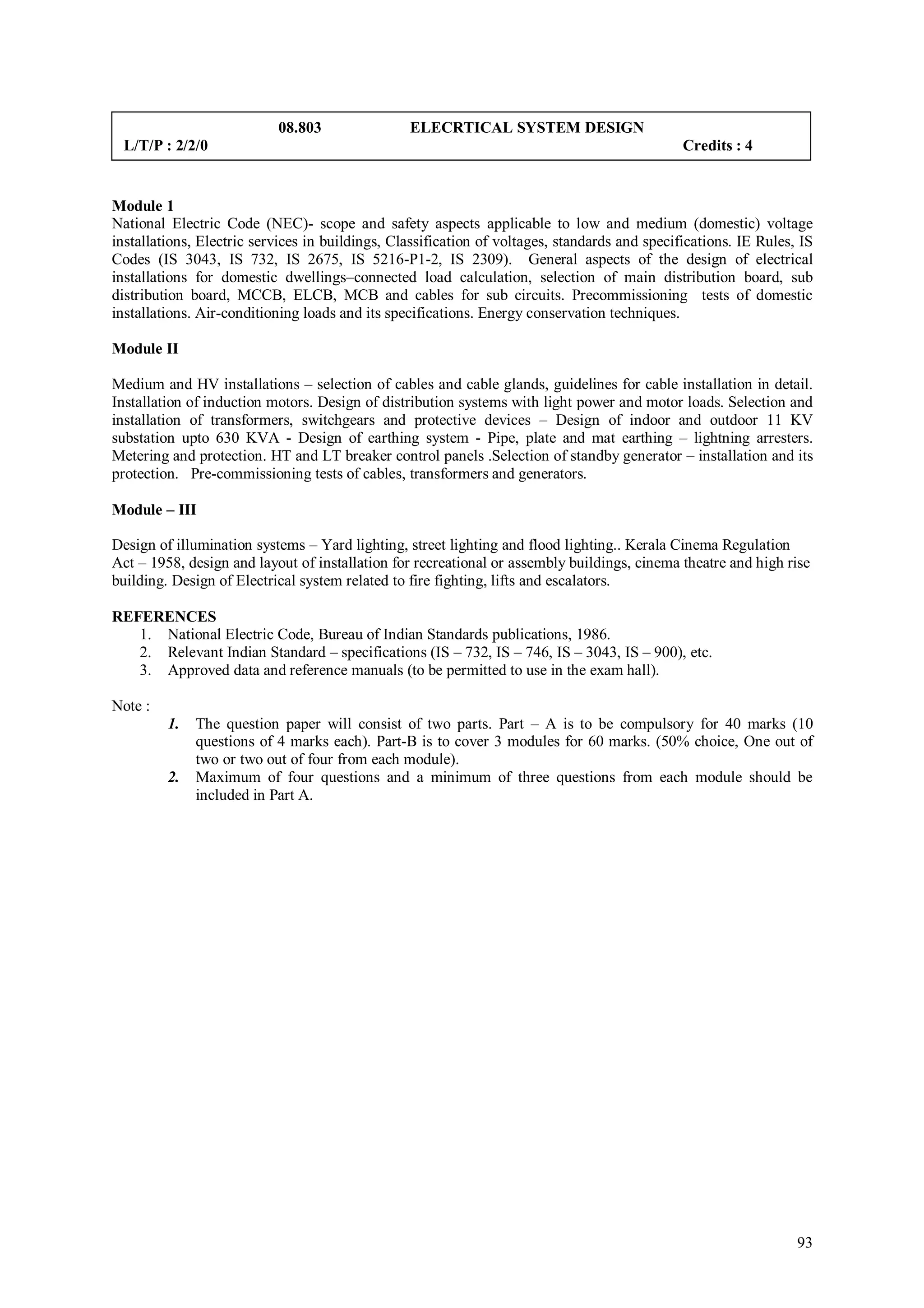 08.803                ELECRTICAL SYSTEM DESIGN
 L/T/P : 2/2/0                                                                                 Credits : 4


Module 1
National Electric Code (NEC)- scope and safety aspects applicable to low and medium (domestic) voltage
installations, Electric services in buildings, Classification of voltages, standards and specifications. IE Rules, IS
Codes (IS 3043, IS 732, IS 2675, IS 5216-P1-2, IS 2309). General aspects of the design of electrical
installations for domestic dwellings–connected load calculation, selection of main distribution board, sub
distribution board, MCCB, ELCB, MCB and cables for sub circuits. Precommissioning tests of domestic
installations. Air-conditioning loads and its specifications. Energy conservation techniques.

Module II

Medium and HV installations – selection of cables and cable glands, guidelines for cable installation in detail.
Installation of induction motors. Design of distribution systems with light power and motor loads. Selection and
installation of transformers, switchgears and protective devices – Design of indoor and outdoor 11 KV
substation upto 630 KVA - Design of earthing system - Pipe, plate and mat earthing – lightning arresters.
Metering and protection. HT and LT breaker control panels .Selection of standby generator – installation and its
protection. Pre-commissioning tests of cables, transformers and generators.

Module – III

Design of illumination systems – Yard lighting, street lighting and flood lighting.. Kerala Cinema Regulation
Act – 1958, design and layout of installation for recreational or assembly buildings, cinema theatre and high rise
building. Design of Electrical system related to fire fighting, lifts and escalators.

REFERENCES
   1. National Electric Code, Bureau of Indian Standards publications, 1986.
   2. Relevant Indian Standard – specifications (IS – 732, IS – 746, IS – 3043, IS – 900), etc.
   3. Approved data and reference manuals (to be permitted to use in the exam hall).

Note :
         1.   The question paper will consist of two parts. Part – A is to be compulsory for 40 marks (10
              questions of 4 marks each). Part-B is to cover 3 modules for 60 marks. (50% choice, One out of
              two or two out of four from each module).
         2.   Maximum of four questions and a minimum of three questions from each module should be
              included in Part A.




                                                                                                                  93
 