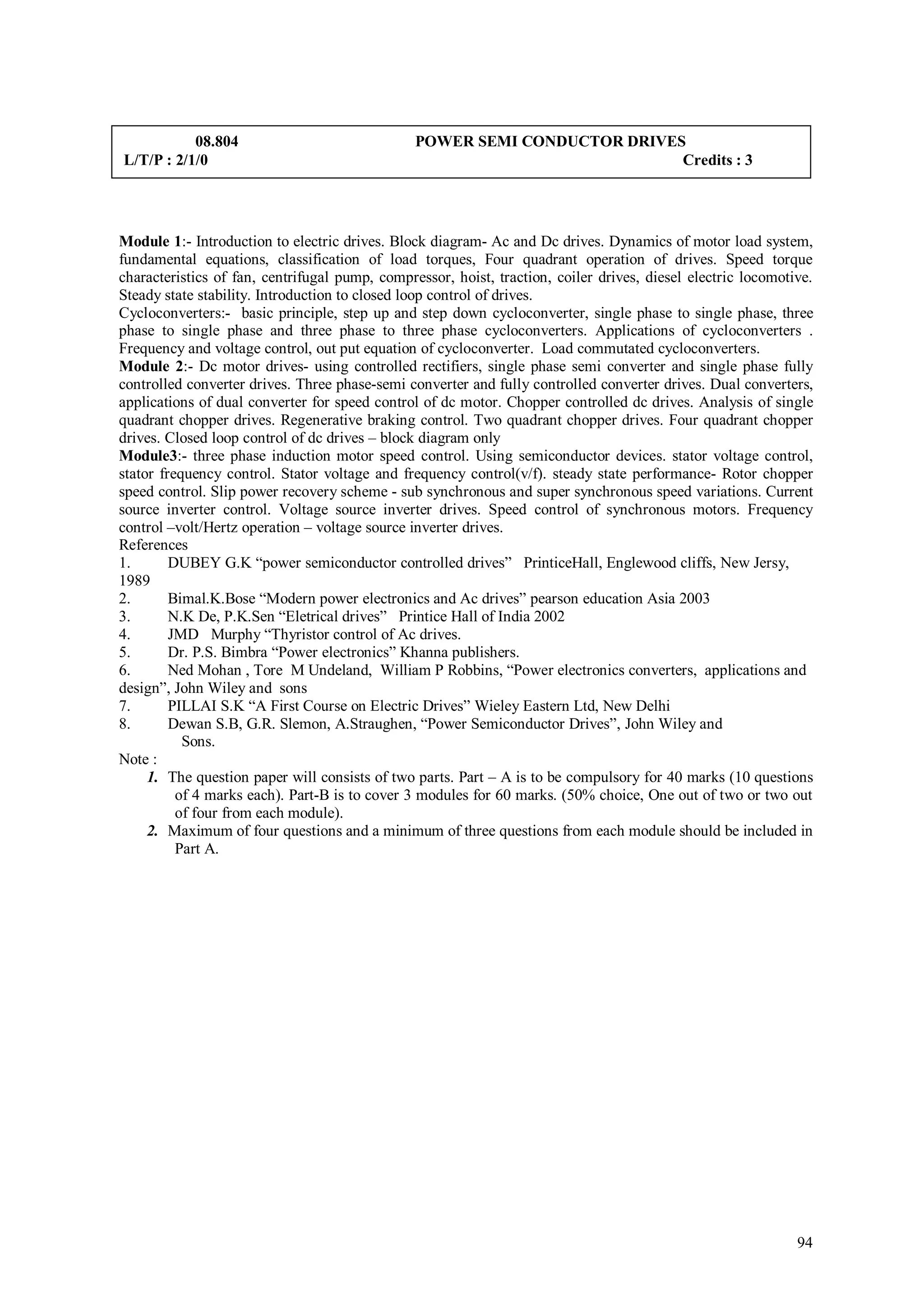 08.804                               POWER SEMI CONDUCTOR DRIVES
L/T/P : 2/1/0                                                              Credits : 3




Module 1:- Introduction to electric drives. Block diagram- Ac and Dc drives. Dynamics of motor load system,
fundamental equations, classification of load torques, Four quadrant operation of drives. Speed torque
characteristics of fan, centrifugal pump, compressor, hoist, traction, coiler drives, diesel electric locomotive.
Steady state stability. Introduction to closed loop control of drives.
Cycloconverters:- basic principle, step up and step down cycloconverter, single phase to single phase, three
phase to single phase and three phase to three phase cycloconverters. Applications of cycloconverters .
Frequency and voltage control, out put equation of cycloconverter. Load commutated cycloconverters.
Module 2:- Dc motor drives- using controlled rectifiers, single phase semi converter and single phase fully
controlled converter drives. Three phase-semi converter and fully controlled converter drives. Dual converters,
applications of dual converter for speed control of dc motor. Chopper controlled dc drives. Analysis of single
quadrant chopper drives. Regenerative braking control. Two quadrant chopper drives. Four quadrant chopper
drives. Closed loop control of dc drives – block diagram only
Module3:- three phase induction motor speed control. Using semiconductor devices. stator voltage control,
stator frequency control. Stator voltage and frequency control(v/f). steady state performance- Rotor chopper
speed control. Slip power recovery scheme - sub synchronous and super synchronous speed variations. Current
source inverter control. Voltage source inverter drives. Speed control of synchronous motors. Frequency
control –volt/Hertz operation – voltage source inverter drives.
References
1.       DUBEY G.K “power semiconductor controlled drives” PrinticeHall, Englewood cliffs, New Jersy,
1989
2.       Bimal.K.Bose “Modern power electronics and Ac drives” pearson education Asia 2003
3.       N.K De, P.K.Sen “Eletrical drives” Printice Hall of India 2002
4.       JMD Murphy “Thyristor control of Ac drives.
5.       Dr. P.S. Bimbra “Power electronics” Khanna publishers.
6.       Ned Mohan , Tore M Undeland, William P Robbins, “Power electronics converters, applications and
design”, John Wiley and sons
7.       PILLAI S.K “A First Course on Electric Drives” Wieley Eastern Ltd, New Delhi
8.       Dewan S.B, G.R. Slemon, A.Straughen, “Power Semiconductor Drives”, John Wiley and
           Sons.
Note :
     1. The question paper will consists of two parts. Part – A is to be compulsory for 40 marks (10 questions
          of 4 marks each). Part-B is to cover 3 modules for 60 marks. (50% choice, One out of two or two out
          of four from each module).
     2. Maximum of four questions and a minimum of three questions from each module should be included in
          Part A.




                                                                                                              94
 