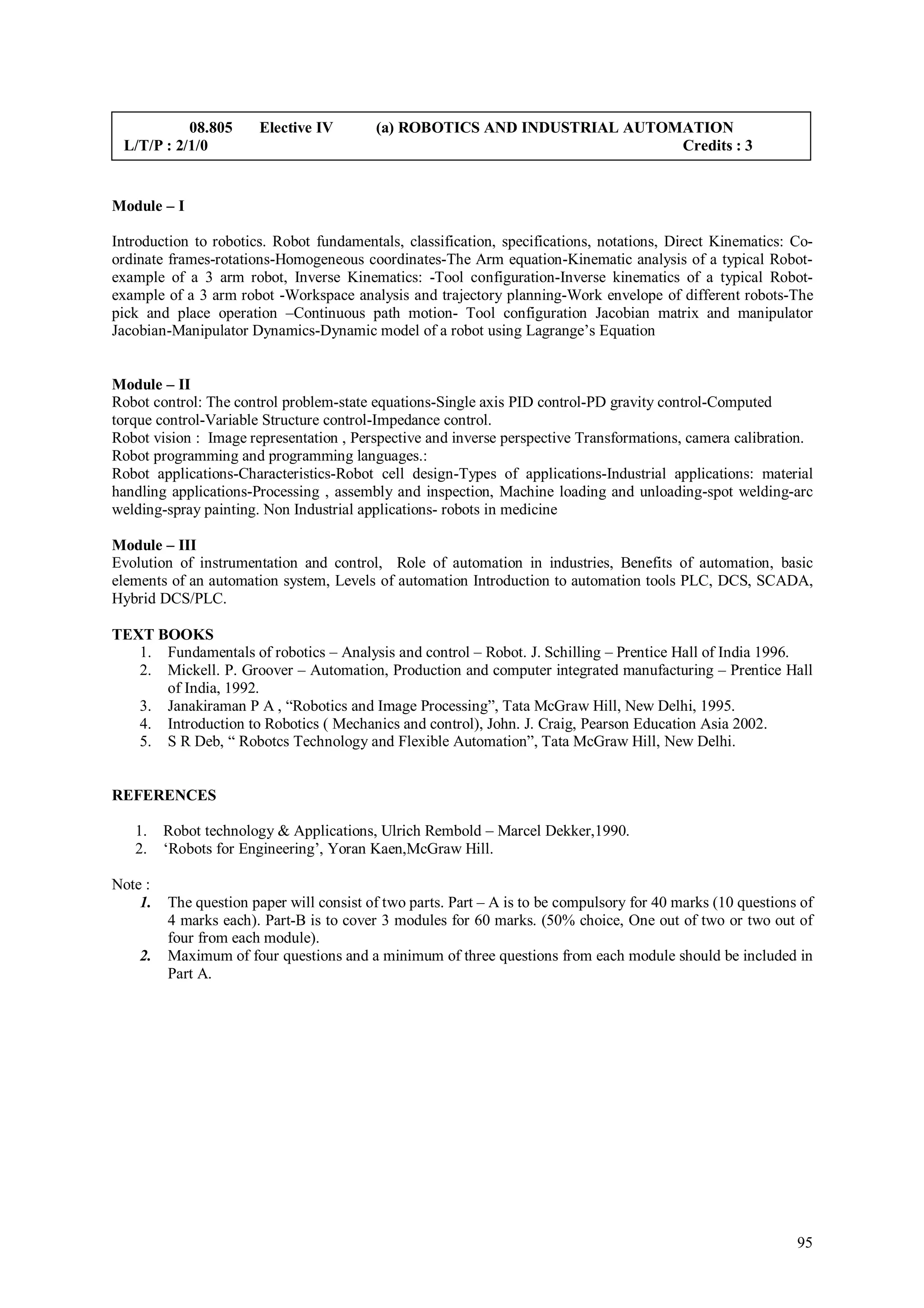08.805      Elective IV        (a) ROBOTICS AND INDUSTRIAL AUTOMATION
 L/T/P : 2/1/0                                                             Credits : 3


Module – I

Introduction to robotics. Robot fundamentals, classification, specifications, notations, Direct Kinematics: Co-
ordinate frames-rotations-Homogeneous coordinates-The Arm equation-Kinematic analysis of a typical Robot-
example of a 3 arm robot, Inverse Kinematics: -Tool configuration-Inverse kinematics of a typical Robot-
example of a 3 arm robot -Workspace analysis and trajectory planning-Work envelope of different robots-The
pick and place operation –Continuous path motion- Tool configuration Jacobian matrix and manipulator
Jacobian-Manipulator Dynamics-Dynamic model of a robot using Lagrange’s Equation


Module – II
Robot control: The control problem-state equations-Single axis PID control-PD gravity control-Computed
torque control-Variable Structure control-Impedance control.
Robot vision : Image representation , Perspective and inverse perspective Transformations, camera calibration.
Robot programming and programming languages.:
Robot applications-Characteristics-Robot cell design-Types of applications-Industrial applications: material
handling applications-Processing , assembly and inspection, Machine loading and unloading-spot welding-arc
welding-spray painting. Non Industrial applications- robots in medicine

Module – III
Evolution of instrumentation and control, Role of automation in industries, Benefits of automation, basic
elements of an automation system, Levels of automation Introduction to automation tools PLC, DCS, SCADA,
Hybrid DCS/PLC.

TEXT BOOKS
   1. Fundamentals of robotics – Analysis and control – Robot. J. Schilling – Prentice Hall of India 1996.
   2. Mickell. P. Groover – Automation, Production and computer integrated manufacturing – Prentice Hall
      of India, 1992.
   3. Janakiraman P A , “Robotics and Image Processing”, Tata McGraw Hill, New Delhi, 1995.
   4. Introduction to Robotics ( Mechanics and control), John. J. Craig, Pearson Education Asia 2002.
   5. S R Deb, “ Robotcs Technology and Flexible Automation”, Tata McGraw Hill, New Delhi.


REFERENCES

   1.    Robot technology & Applications, Ulrich Rembold – Marcel Dekker,1990.
   2.    ‘Robots for Engineering’, Yoran Kaen,McGraw Hill.

Note :
    1.   The question paper will consist of two parts. Part – A is to be compulsory for 40 marks (10 questions of
         4 marks each). Part-B is to cover 3 modules for 60 marks. (50% choice, One out of two or two out of
         four from each module).
    2.   Maximum of four questions and a minimum of three questions from each module should be included in
         Part A.




                                                                                                              95
 