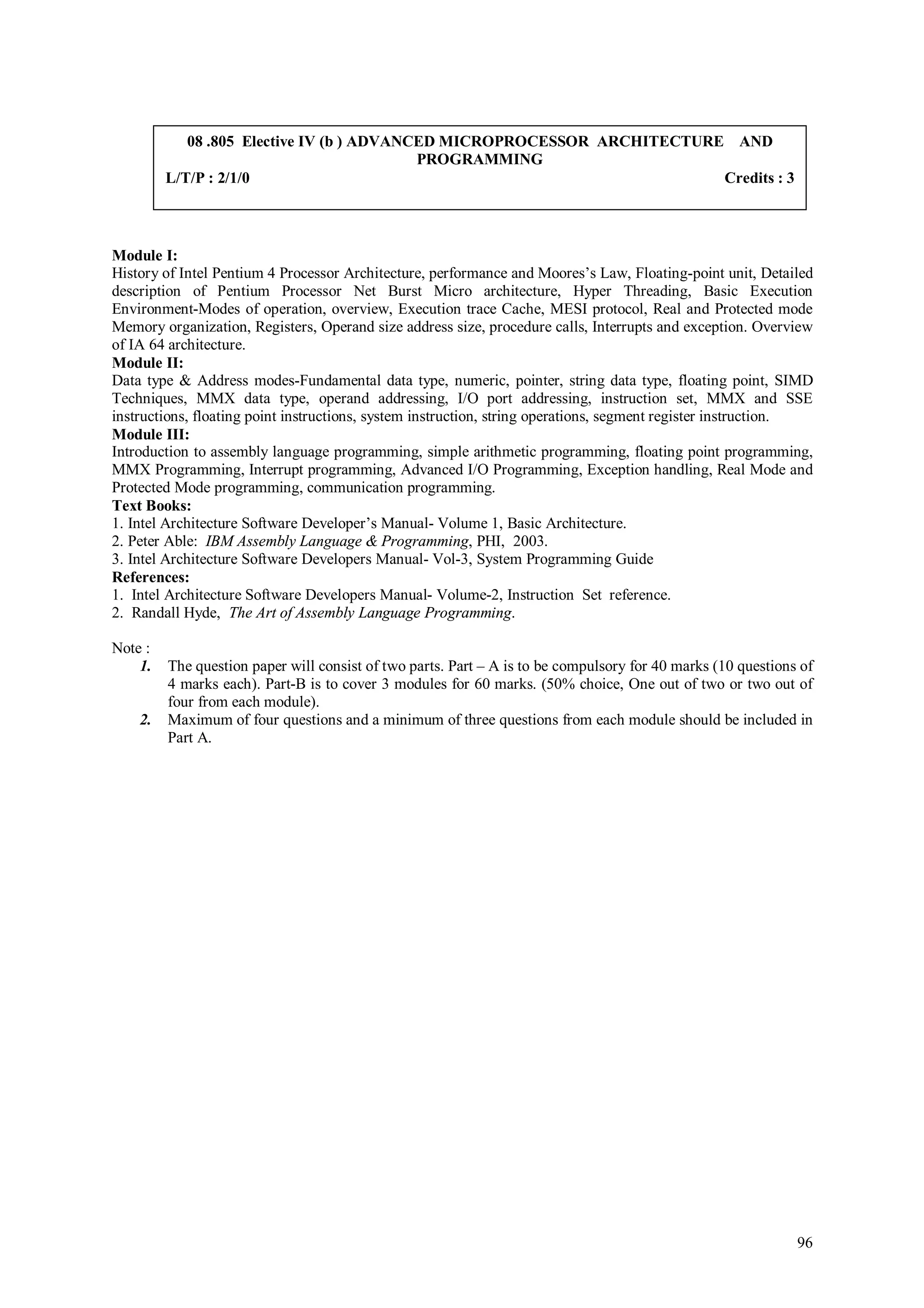 08 .805 Elective IV (b ) ADVANCED MICROPROCESSOR ARCHITECTURE AND
                                           PROGRAMMING
         L/T/P : 2/1/0                                                   Credits : 3



Module I:
History of Intel Pentium 4 Processor Architecture, performance and Moores’s Law, Floating-point unit, Detailed
description of Pentium Processor Net Burst Micro architecture, Hyper Threading, Basic Execution
Environment-Modes of operation, overview, Execution trace Cache, MESI protocol, Real and Protected mode
Memory organization, Registers, Operand size address size, procedure calls, Interrupts and exception. Overview
of IA 64 architecture.
Module II:
Data type & Address modes-Fundamental data type, numeric, pointer, string data type, floating point, SIMD
Techniques, MMX data type, operand addressing, I/O port addressing, instruction set, MMX and SSE
instructions, floating point instructions, system instruction, string operations, segment register instruction.
Module III:
Introduction to assembly language programming, simple arithmetic programming, floating point programming,
MMX Programming, Interrupt programming, Advanced I/O Programming, Exception handling, Real Mode and
Protected Mode programming, communication programming.
Text Books:
1. Intel Architecture Software Developer’s Manual- Volume 1, Basic Architecture.
2. Peter Able: IBM Assembly Language & Programming, PHI, 2003.
3. Intel Architecture Software Developers Manual- Vol-3, System Programming Guide
References:
1. Intel Architecture Software Developers Manual- Volume-2, Instruction Set reference.
2. Randall Hyde, The Art of Assembly Language Programming.

Note :
    1.   The question paper will consist of two parts. Part – A is to be compulsory for 40 marks (10 questions of
         4 marks each). Part-B is to cover 3 modules for 60 marks. (50% choice, One out of two or two out of
         four from each module).
    2.   Maximum of four questions and a minimum of three questions from each module should be included in
         Part A.




                                                                                                              96
 