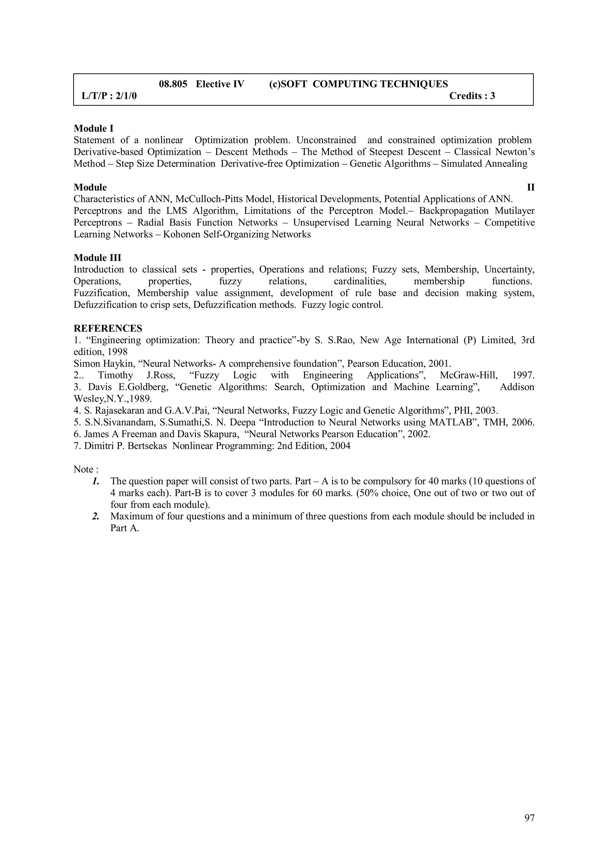 08.805 Elective IV         (c)SOFT COMPUTING TECHNIQUES
 L/T/P : 2/1/0                                                                              Credits : 3


Module I
Statement of a nonlinear Optimization problem. Unconstrained and constrained optimization problem
Derivative-based Optimization – Descent Methods – The Method of Steepest Descent – Classical Newton’s
Method – Step Size Determination Derivative-free Optimization – Genetic Algorithms – Simulated Annealing

Module                                                                                                 II
Characteristics of ANN, McCulloch-Pitts Model, Historical Developments, Potential Applications of ANN.
Perceptrons and the LMS Algorithm, Limitations of the Perceptron Model.– Backpropagation Mutilayer
Perceptrons – Radial Basis Function Networks – Unsupervised Learning Neural Networks – Competitive
Learning Networks – Kohonen Self-Organizing Networks

Module III
Introduction to classical sets - properties, Operations and relations; Fuzzy sets, Membership, Uncertainty,
Operations,       properties,       fuzzy       relations,     cardinalities,   membership      functions.
Fuzzification, Membership value assignment, development of rule base and decision making system,
Defuzzification to crisp sets, Defuzzification methods. Fuzzy logic control.

REFERENCES
1. “Engineering optimization: Theory and practice”-by S. S.Rao, New Age International (P) Limited, 3rd
edition, 1998
Simon Haykin, “Neural Networks- A comprehensive foundation”, Pearson Education, 2001.
2.. Timothy J.Ross, “Fuzzy Logic with Engineering Applications”, McGraw-Hill, 1997.
3. Davis E.Goldberg, “Genetic Algorithms: Search, Optimization and Machine Learning”,              Addison
Wesley,N.Y.,1989.
4. S. Rajasekaran and G.A.V.Pai, “Neural Networks, Fuzzy Logic and Genetic Algorithms”, PHI, 2003.
5. S.N.Sivanandam, S.Sumathi,S. N. Deepa “Introduction to Neural Networks using MATLAB”, TMH, 2006.
6. James A Freeman and Davis Skapura, “Neural Networks Pearson Education”, 2002.
7. Dimitri P. Bertsekas Nonlinear Programming: 2nd Edition, 2004

Note :
    1.   The question paper will consist of two parts. Part – A is to be compulsory for 40 marks (10 questions of
         4 marks each). Part-B is to cover 3 modules for 60 marks. (50% choice, One out of two or two out of
         four from each module).
    2.   Maximum of four questions and a minimum of three questions from each module should be included in
         Part A.




                                                                                                              97
 