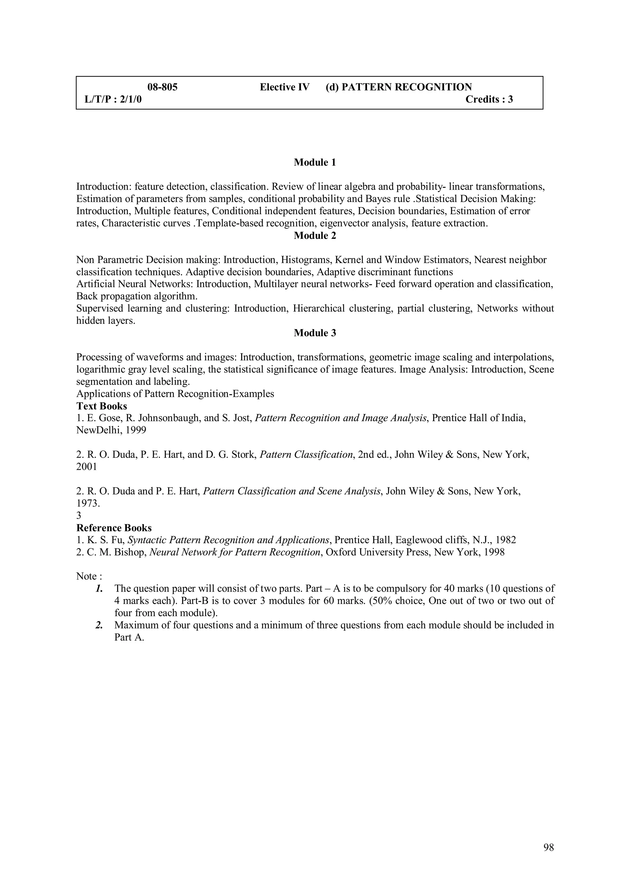 08-805                     Elective IV     (d) PATTERN RECOGNITION
 L/T/P : 2/1/0                                                                    Credits : 3




                                                    Module 1

Introduction: feature detection, classification. Review of linear algebra and probability- linear transformations,
Estimation of parameters from samples, conditional probability and Bayes rule .Statistical Decision Making:
Introduction, Multiple features, Conditional independent features, Decision boundaries, Estimation of error
rates, Characteristic curves .Template-based recognition, eigenvector analysis, feature extraction.
                                                      Module 2

Non Parametric Decision making: Introduction, Histograms, Kernel and Window Estimators, Nearest neighbor
classification techniques. Adaptive decision boundaries, Adaptive discriminant functions
Artificial Neural Networks: Introduction, Multilayer neural networks- Feed forward operation and classification,
Back propagation algorithm.
Supervised learning and clustering: Introduction, Hierarchical clustering, partial clustering, Networks without
hidden layers.
                                                   Module 3

Processing of waveforms and images: Introduction, transformations, geometric image scaling and interpolations,
logarithmic gray level scaling, the statistical significance of image features. Image Analysis: Introduction, Scene
segmentation and labeling.
Applications of Pattern Recognition-Examples
Text Books
1. E. Gose, R. Johnsonbaugh, and S. Jost, Pattern Recognition and Image Analysis, Prentice Hall of India,
NewDelhi, 1999

2. R. O. Duda, P. E. Hart, and D. G. Stork, Pattern Classification, 2nd ed., John Wiley & Sons, New York,
2001

2. R. O. Duda and P. E. Hart, Pattern Classification and Scene Analysis, John Wiley & Sons, New York,
1973.
3
Reference Books
1. K. S. Fu, Syntactic Pattern Recognition and Applications, Prentice Hall, Eaglewood cliffs, N.J., 1982
2. C. M. Bishop, Neural Network for Pattern Recognition, Oxford University Press, New York, 1998

Note :
    1.   The question paper will consist of two parts. Part – A is to be compulsory for 40 marks (10 questions of
         4 marks each). Part-B is to cover 3 modules for 60 marks. (50% choice, One out of two or two out of
         four from each module).
    2.   Maximum of four questions and a minimum of three questions from each module should be included in
         Part A.




                                                                                                                 98
 