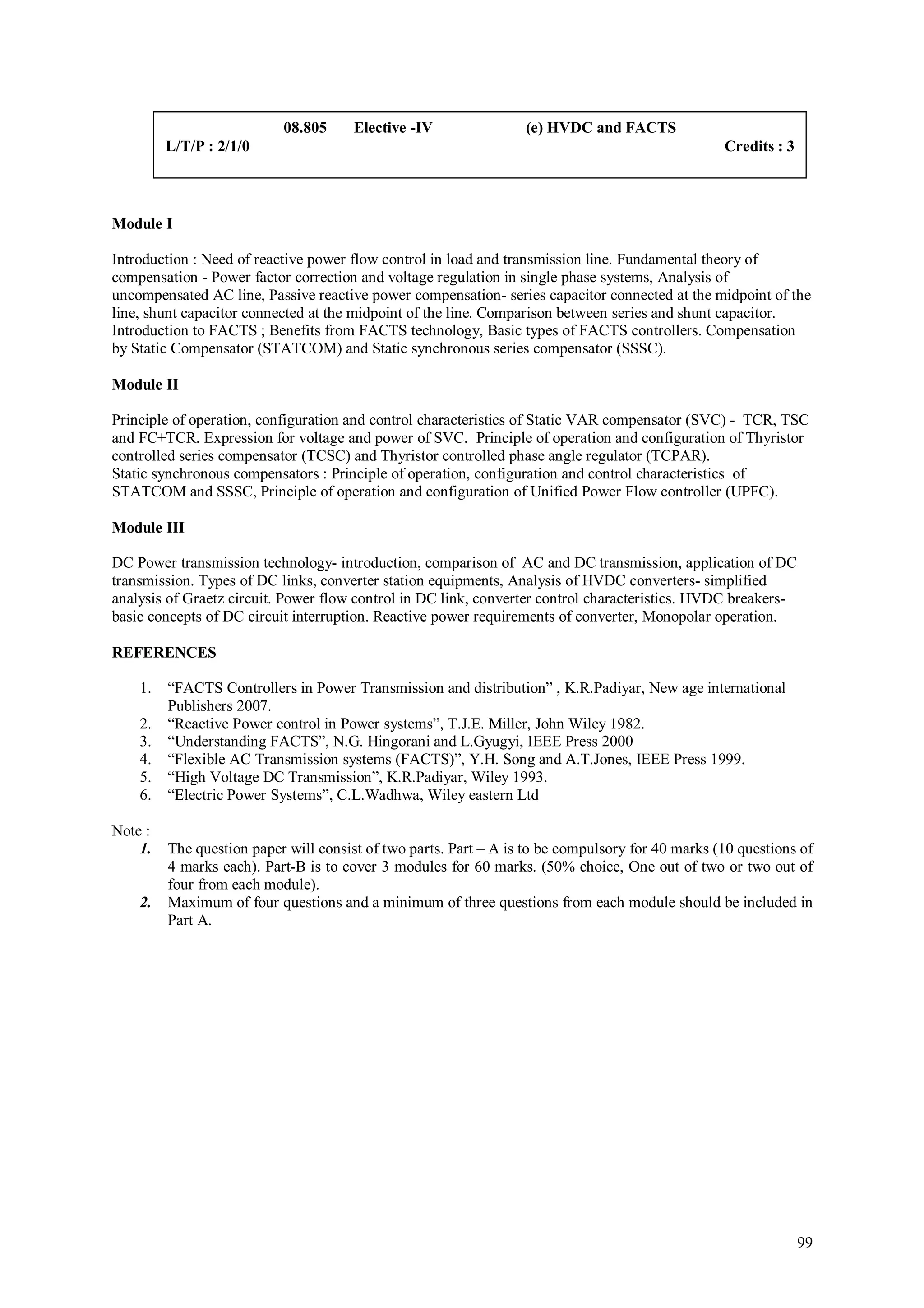 08.805     Elective -IV                (e) HVDC and FACTS
         L/T/P : 2/1/0                                                                            Credits : 3



Module I

Introduction : Need of reactive power flow control in load and transmission line. Fundamental theory of
compensation - Power factor correction and voltage regulation in single phase systems, Analysis of
uncompensated AC line, Passive reactive power compensation- series capacitor connected at the midpoint of the
line, shunt capacitor connected at the midpoint of the line. Comparison between series and shunt capacitor.
Introduction to FACTS ; Benefits from FACTS technology, Basic types of FACTS controllers. Compensation
by Static Compensator (STATCOM) and Static synchronous series compensator (SSSC).

Module II

Principle of operation, configuration and control characteristics of Static VAR compensator (SVC) - TCR, TSC
and FC+TCR. Expression for voltage and power of SVC. Principle of operation and configuration of Thyristor
controlled series compensator (TCSC) and Thyristor controlled phase angle regulator (TCPAR).
Static synchronous compensators : Principle of operation, configuration and control characteristics of
STATCOM and SSSC, Principle of operation and configuration of Unified Power Flow controller (UPFC).

Module III

DC Power transmission technology- introduction, comparison of AC and DC transmission, application of DC
transmission. Types of DC links, converter station equipments, Analysis of HVDC converters- simplified
analysis of Graetz circuit. Power flow control in DC link, converter control characteristics. HVDC breakers-
basic concepts of DC circuit interruption. Reactive power requirements of converter, Monopolar operation.

REFERENCES

    1.   “FACTS Controllers in Power Transmission and distribution” , K.R.Padiyar, New age international
         Publishers 2007.
    2.   “Reactive Power control in Power systems”, T.J.E. Miller, John Wiley 1982.
    3.   “Understanding FACTS”, N.G. Hingorani and L.Gyugyi, IEEE Press 2000
    4.   “Flexible AC Transmission systems (FACTS)”, Y.H. Song and A.T.Jones, IEEE Press 1999.
    5.   “High Voltage DC Transmission”, K.R.Padiyar, Wiley 1993.
    6.   “Electric Power Systems”, C.L.Wadhwa, Wiley eastern Ltd

Note :
    1.   The question paper will consist of two parts. Part – A is to be compulsory for 40 marks (10 questions of
         4 marks each). Part-B is to cover 3 modules for 60 marks. (50% choice, One out of two or two out of
         four from each module).
    2.   Maximum of four questions and a minimum of three questions from each module should be included in
         Part A.




                                                                                                                99
 