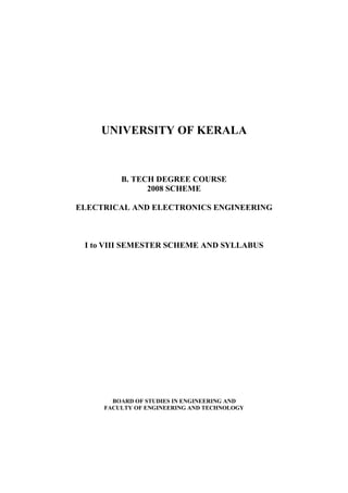 UNIVERSITY OF KERALA



         B. TECH DEGREE COURSE
               2008 SCHEME

ELECTRICAL AND ELECTRONICS ENGINEERING



 I to VIII SEMESTER SCHEME AND SYLLABUS




       BOARD OF STUDIES IN ENGINEERING AND
     FACULTY OF ENGINEERING AND TECHNOLOGY
 