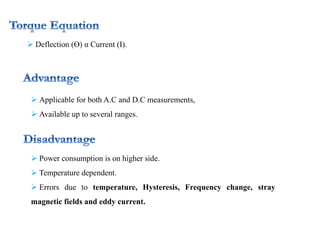  Deflection (Ө) α Current (I).
 Applicable for both A.C and D.C measurements,
 Available up to several ranges.
 Power consumption is on higher side.
 Temperature dependent.
 Errors due to temperature, Hysteresis, Frequency change, stray
magnetic fields and eddy current.
 
