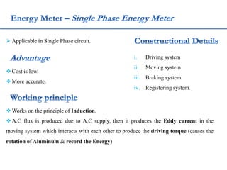  Applicable in Single Phase circuit.
Cost is low.
More accurate.
Works on the principle of Induction.
A.C flux is produced due to A.C supply, then it produces the Eddy current in the
moving system which interacts with each other to produce the driving torque (causes the
rotation of Aluminum & record the Energy)
i. Driving system
ii. Moving system
iii. Braking system
iv. Registering system.
 