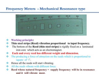  Working principle:
 Thin steel strips (Reed) vibration proportional to input frequency.
 The bottom of the Reed (thin steel strips) is rigidly fixed on a laminated
iron core which acts as an electromagnet.
 Each and every reed has different weight and dimension.
 The producing a force of attraction on the reeds which is proportional to
square of ‘i’.
 Hence all the reeds will start vibrating.
 All the reeds vibrate with different force.
 Reed whose natural frequency = supply frequency will be in resonance
and it will vibrate most.
 