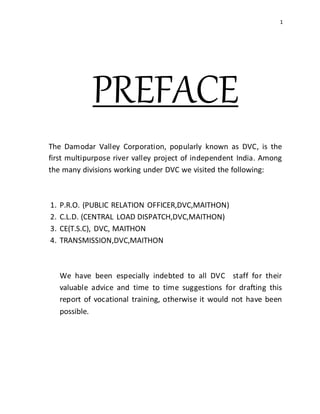 1
PREFACE
The Damodar Valley Corporation, popularly known as DVC, is the
first multipurpose river valley project of independent India. Among
the many divisions working under DVC we visited the following:
1. P.R.O. (PUBLIC RELATION OFFICER,DVC,MAITHON)
2. C.L.D. (CENTRAL LOAD DISPATCH,DVC,MAITHON)
3. CE(T.S.C), DVC, MAITHON
4. TRANSMISSION,DVC,MAITHON
We have been especially indebted to all DVC staff for their
valuable advice and time to time suggestions for drafting this
report of vocational training, otherwise it would not have been
possible.
 