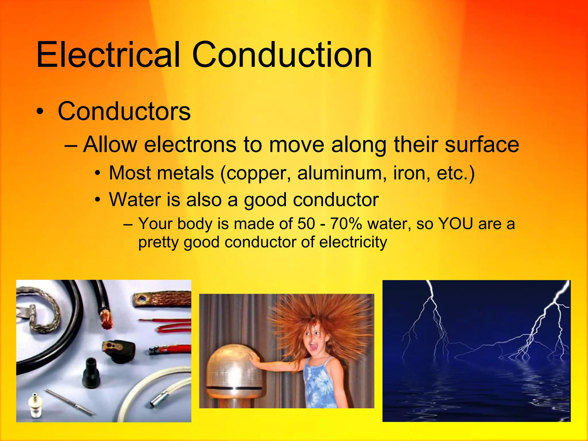 Electrical Conduction Conductors Allow electrons to move along their surface Most metals (copper, aluminum, iron, etc.) Water is also a good conductor Your body is made of 50 - 70% water, so YOU are a pretty good conductor of electricity 