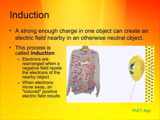 Induction This process is called  induction Electrons are rearranged when a negative field repels the electrons of the nearby object When electrons move away, an "induced" positive electric field results  A strong enough charge in one object can create an electric field nearby in an otherwise neutral object. PhET  App 