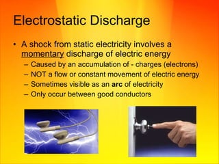 Electrostatic Discharge A shock from static electricity involves a  momentary  discharge of electric energy  Caused by an accumulation of - charges (electrons) NOT a flow or constant movement of electric energy Sometimes visible as an  arc  of electricity Only occur between good conductors 