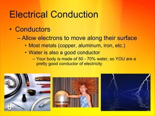 Electrical Conduction Conductors Allow electrons to move along their surface Most metals (copper, aluminum, iron, etc.) Water is also a good conductor Your body is made of 50 - 70% water, so YOU are a pretty good conductor of electricity 