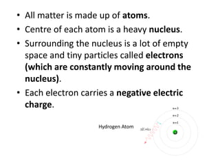 • All matter is made up of atoms. 
• Centre of each atom is a heavy nucleus. 
• Surrounding the nucleus is a lot of empty space 
and tiny particles called electrons (which are 
constantly moving). 
• Each electron carries a negative electric charge. 
Oxygen Atom 
 