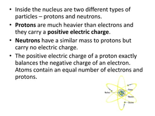 • Inside the nucleus are two different particles – 
protons and neutrons. 
• Protons are much heavier than electrons and 
they carry a positive electric charge. 
• Neutrons have a similar mass to protons but 
carry no electric charge. 
sciencewithme.com 
 