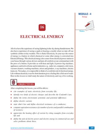 Notes
MODULE - 4
Energy
359
Electrical Energy
SCIENCE AND TECHNOLOGY
16
ELECTRICALENERGY
All of us have the experience of seeing lightning in the sky during thunderstorm.We
also have experience of seeing a spark or hearing a crackle when we take off our
synthetic clothes in dry weather. This is Static Electricity. In your toys the source
of energy is a battery in which chemical or some other energy is converted into
Electrical Energy.This electrical energy also comes from electrical power station to
your house through various devices and puts all comforts at our command just with
the press of a button. It provides us with heat and light. It powers big machines,
appliances and tools at home and in industries e.g. ,radio set, computers, television,
vacuum cleaners, washing machines, mixer and grinders, x-ray machines, electric
trains etc. Nowadays, it is impossible to think of a world devoid of electrical energy.
Lifewithoutelectricityevenforshortdurationgivesafeelinglikeafishoutofwater.
Here in this lesson we shall study the nature of electricity and way of its working.
OBJECTIVES
After completing this lesson, you will be able to:
cite examples of static electricity from everyday life;
identify two kinds of electric charges and describe the Coulomb’s law;
define the terms electrostatic potential, and potential difference;
define electric current;
state ohm’s law and define electrical resistance of a conductor;
compute equivalent resistance of a number of series and parallel combination
of resistors;
appreciate the heating effect of current by citing examples from everyday
life and
define the unit of electric power and electric energy in commercial use and
solve problems about these.
 